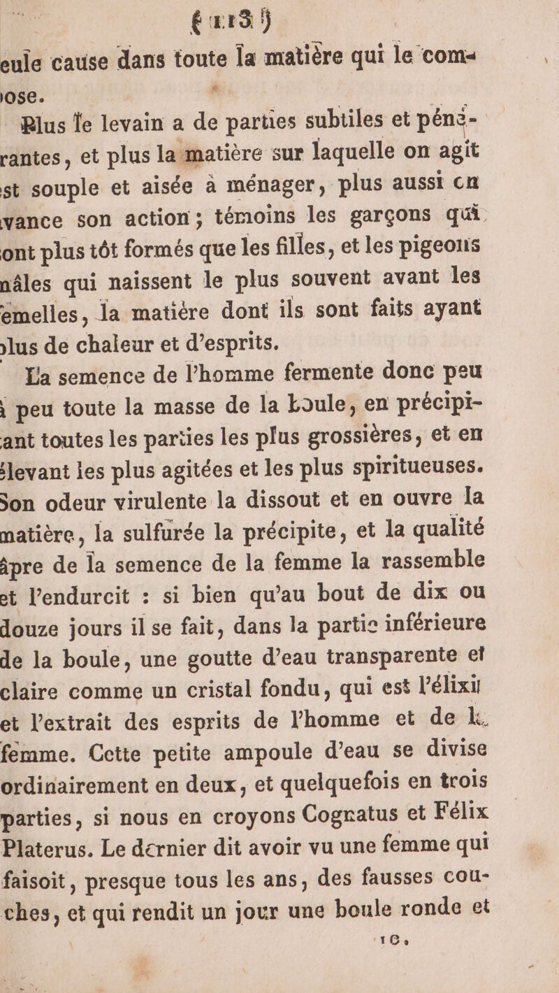 éxr3 ) eule cause dans toute Îa matière qui le com« ose. à Rlus le levain a de parties subtiles et péns- rantes, et plus la matière sur laquelle on agit st souple et aisée à ménager ; plus aussi cn vance son action; témoins les garçons qui ont plus tôt formés que les filles, et les pigeons nâles qui naissent le plus souvent avant les emelles, la matiére dont ils sont faits ayant lus de chaleur et d’esprits. La semence de l’homme fermente donc peu \ peu toute la masse de la boule, en précipi- ant toutes les parties Les plus grossières, et en levant les plus agitées et les plus spiritueuses. Son odeur virulente la dissout et en ouvre Îa matière, la sulfurée la précipite, et la qualité ipre de la semence de la femme la rassemble et l’endurcit : si bien qu’au bout de dix ou douze jours il se fait, dans la partie inférieure de la boule, une goutte d’eau transparente et claire comme un cristal fondu, qui est l’élixil et l'extrait des esprits de l’homme et de k, femme. Cette petite ampoule d’eau se divise ordinairement en deux, et quelquefois en trois parties, si nous en croyons Cognatus et Félix Platerus. Le dernier dit avoir vu une femme qui faisoit, presque tous les ans, des fausses cou ches, et qui rendit un jour une boule ronde et UT