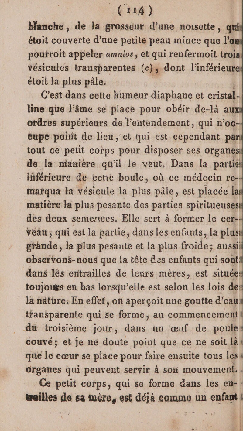 blanche, de la grosseur d’une nonsette, q étoit couverte d’une petite peau mince que l’o pourroit appeler amnios ; et qui renfermoit trois vésicules transparentes (cs dont l’'inférieur étoit la plus pâle. C’est dans cette humeur diaphane et cristal. line que l’âme se place pour obéir de-là au: ordres supérieurs de l’entendement, qui n’oc eupe poirit de lieu, et qui est cependant pa tout ce petit corps pour disposer ses organe de la manière qu’il le veut, Dans la partie _ inférieure de cetre boule, où ce médecin re- marqua la vésicule la plus pâle, est placée 1 matière la plus pesante des parties spiritueuses des deux semences. Elle sert à former le cer- vêau, qui est la partie, dans les enfants, la plusi grande, la plus pesante et la plus froide; aussi. observons-nous que la tête des enfants qui sont dans lés entrailles de leurs mères, est située toujou&amp;s en bas lorsqu’elle est selon les lois de la nature: En effet, on aperçoit une goutte d’eau transparente qui se forme, au commencement du troisième jour, dans un œuf de poules couvé; et je ne doute point que ce ne soit laK que le cœur se place pour faire ensuite tous les organes qui peuvent servir à so mouvement. | Ce petit corps, qui se forme dans les en-: trailles de sa mère, est déjà comme un enfant | b |