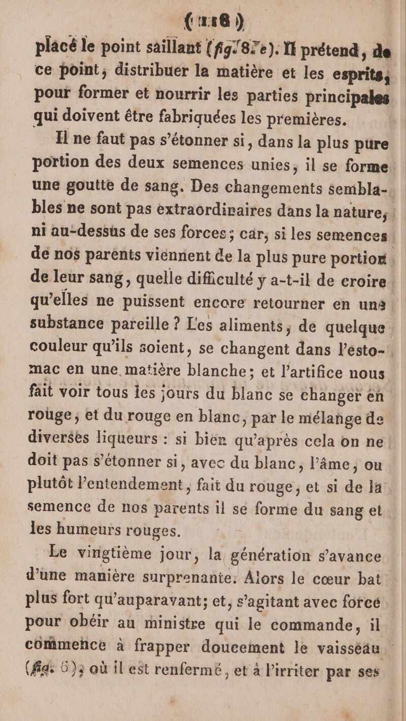 (16 ) placé le point saillant (fg:'87e). 11 prétend, de ce point, distribuer la matière et les esprits, pour former et nourrir les parties principales qui doivent être fabriquées les premières. H ne faut pas s'étonner si, dans la plus pure une goutte de sang. Des changements sembla- dé nos parents viennent le la plus pure portion de leur sang, quelle dificulté y a-t-il de croire qu’elles ne puissent encore retourner en uns substance pareille ? Les aliments, de quelque mac en une matière blanche; et l’artifice nous fait voir tous les : jours du A se changer en rouge; et du rouge en blanc, par le mélange de doit pas s'étonner si, avec du blanc, l’âme ) Où plutôt ’entendement , fait du rouge; et si de ia semence de nos M tents il se forme du sang et les humeurs rouges. Le vingtième jour, la génération s’avance d’une manière surprenante. Alors le cœur bat (fa: 6)3 où il est renfermé , et à Pirriter par ses