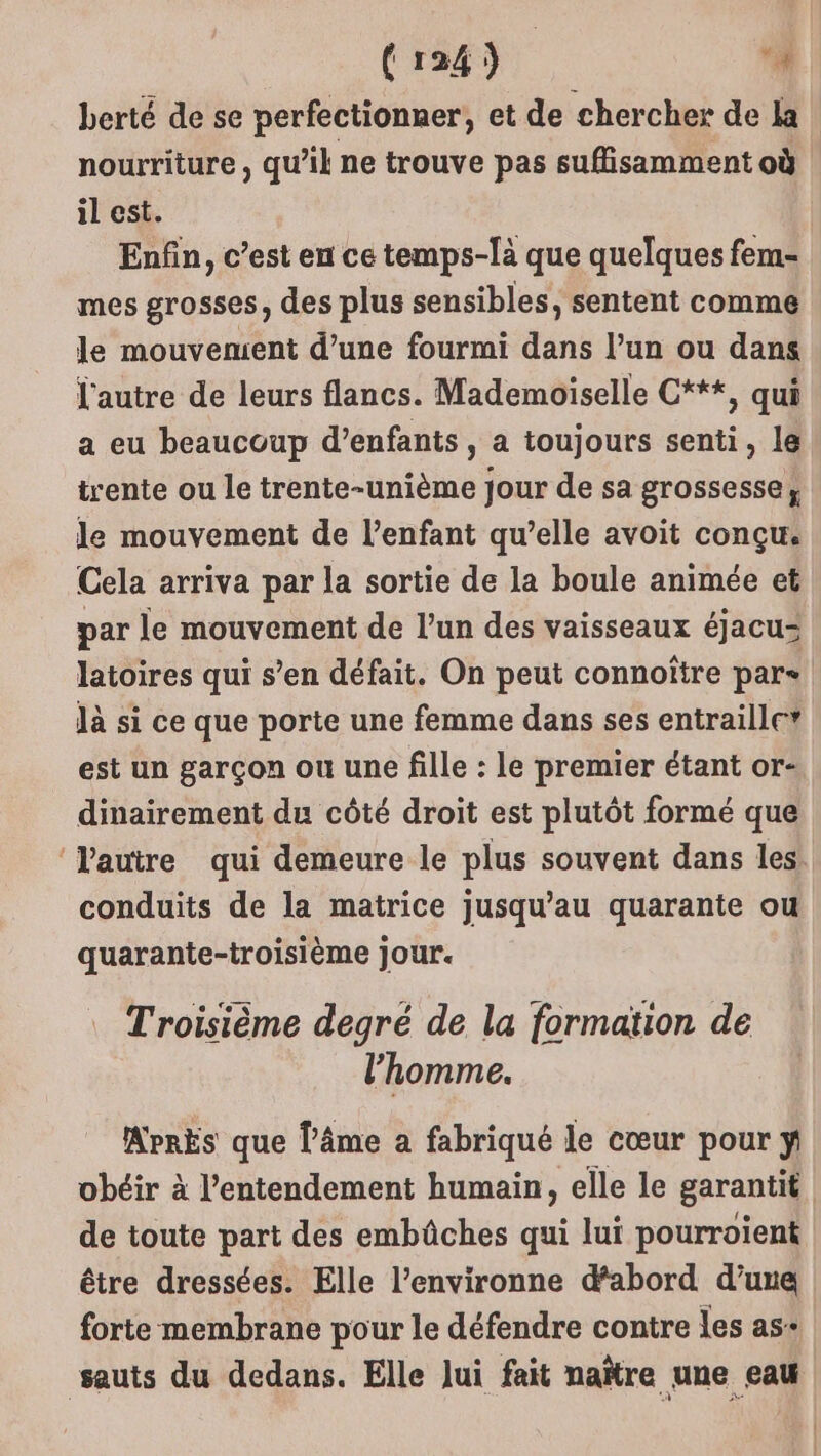 berté de se perfectionner, et de chercher de la nourriture, qu’il ne trouve pas suflisamment où il est. Enfin, c’est en ce temps-là que quelques fem- mes grosses, des plus sensibles, sentent comme le mouvement d’une fourmi dans l’un ou dans l'autre de leurs flancs. Mademoiselle C***, qui a eu beaucoup d’enfants, a toujours senti, le trente ou le trente-unième jour de sa grossesse, le mouvement de l'enfant qu’elle avoit conçu. Cela arriva par la sortie de la boule animée et par le mouvement de l’un des vaisseaux éjacu= latoires qui s’en défait. On peut connoître pare là si ce que porte une femme dans ses entraillc” est un garçon ou une fille : le premier étant or- dinairement du côté droit est plutôt formé que ‘Vautre qui demeure le plus souvent dans les. conduits de la matrice jusqu’au quarante ou quarante-troisième jour. Troisième degré de la formation de l’homme. MrrEs que l'âme a fabriqué le cœur pour ÿ obéir à l’entendement humain, elle le garantit de toute part des embüûches qui lui pourroient être dressées. Elle l’environne dabord d’une forte membrane pour le défendre contre les as+ sauts du dedans. Elle Jui fait naïtre une eau