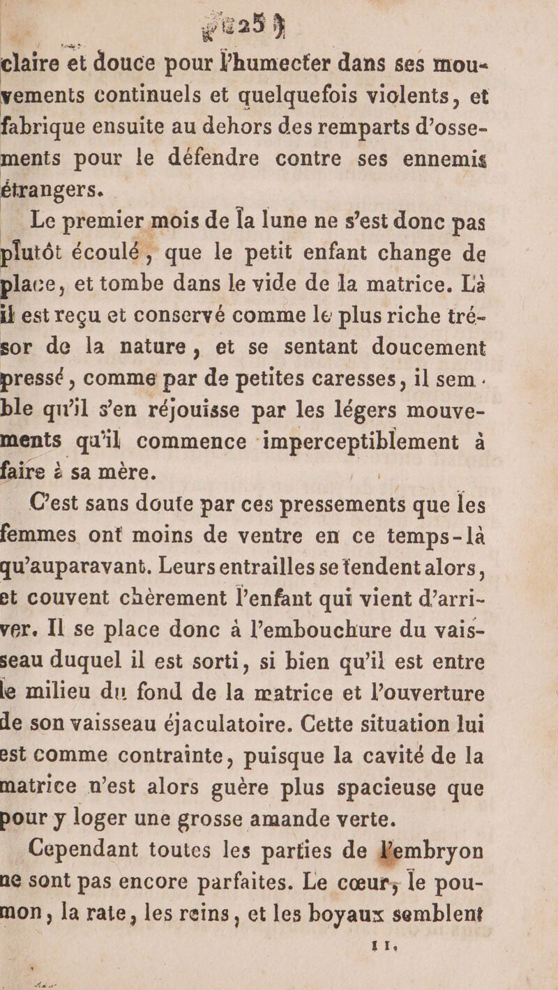 me vu25$ claire et douce pour l’humecter dans ses mou- vements continuels et quelquefois violents, et fabrique ensuite au dehors des remparts d’osse- ments pour le défendre contre ses ennemis étrangers. Le premier mois de Îa lune ne s’est donc pas plutôt écoulé , que le petit enfant change de place, et ra À dans le vide de la matrice. La il est reçu et conservé comme le plus riche tré- sor de la nature, et se sentant doucement pressé, comme par de petites caresses, il sem . ble qu’il s’en réjouisse par les légers mouve- ments qu'il commence imperceptiblement à faire à sa mère. C’est sans doute par ces pressements que les femmes ont moins de ventre en ce temps-là qu'auparavant. Leursentrailles se tendent alors, et couvent chèrement l’enfant qui vient d’arri- ver. Il se place donc à l'embouchure du vais- seau duquel il est sorti, si bien qu’il est entre le milieu du fond de la œatrice et l'ouverture de son vaisseau éjaculatoire. Cette situation Jui est comme contrainte, puisque la cavité de la matrice n’est alors guère plus spacieuse que pour y loger une grosse amande verte. Cependant toutes les parties de Nembryon ne sont pas encore parfaites. Le cœur; le pou- mon, la rate, les reins, et les boyaux semblent LT