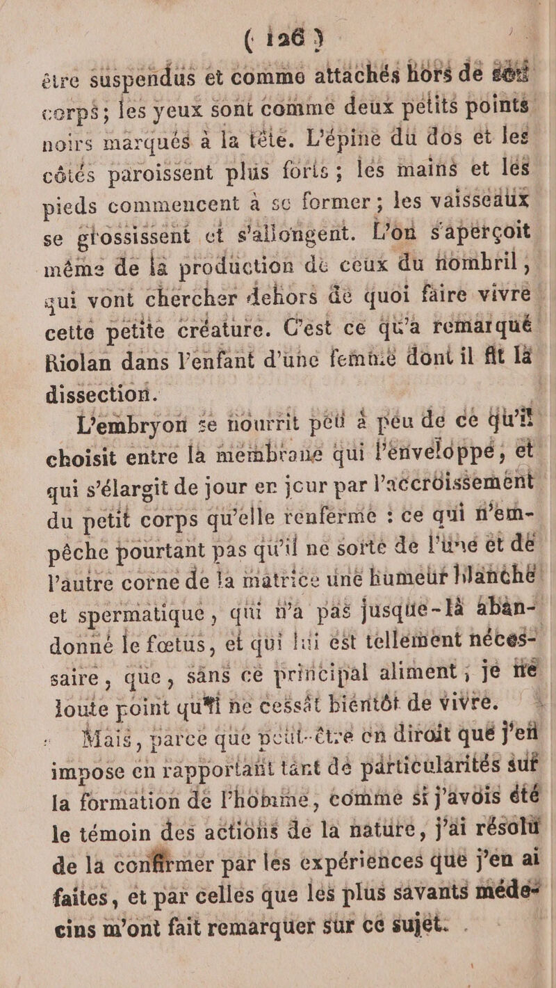 être suspendus ét comm attachés hors de d@ti corps; les yeux sont comme deux petits points noirs marqués à la tête. L'épine du dos ét les côtés paroissent plus forls ; és mains et les pieds commencent à 5c former ; les vaisseaux se grossissent ct s'allongent. L'on s'aperçoit même de là production dé ceux du nombril, qui vont chercher dehors &amp;é quoi faire vivre! cette petite créature. C'est ce qu'a remarqué. Riolan dans l'enfant d'une femhié dont il fit [à dissection. | L'embryon e nourrit péû à péu de ce QWi choisit entre là membrone qui l'énveloppé, et qui s’élargit de jour er jour par l'accrôissement du petit corps qu’elle renferme : ce qui n’em- pêche pourtant pas qu'il ne sorte de l'une et dé! l’autre corne de la matrice une humeur hlanthe! lie £À yeotis le témoin des actions de la nature, j'ai résolt de la confirmer par les expériènces que j’en ai faites, et par celles que les plus savants méde* 1