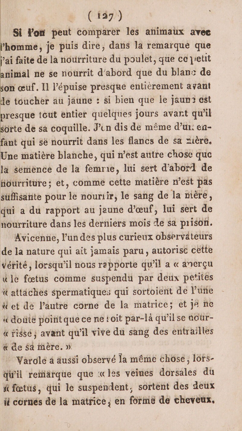 | r (49) Si Von peut comparer les animaux avee l'homme, je puis dire, dans la remarque que | ai faite de la nourriture du poulet, que ce jretit animal ne se nourrit d'abord que du blans de son œuf. Il Pépuise presque entièrement ayant de toucher au jaune : si bien que le jaun3 est presque tout entier quelques jours avant qu’il sorte de sa coquille. Sen dis dé même d’ur: en- fant qui sé nourrit dans les flancs de sa zière. Une matière blanche, qui n’est autre chose que la semence de la femme, lui sert d’abor1 de tiourritüre ; et, comme cette matière n’est pas suffisante pour le nouriir, le sang de la nière, qui a du rapport au jaune d'œuf, lui sert de nourriture dans les derniers mois de sa prison. Avicenne, l’un des plus curieux observateurs de la nature qui aït jamais paru, autorise cette vétité, lorsqu'il nous rapporte qu’il a « anerçu tie fœtus comme suspendu par deux petites it attiches spermatique: qui sortoient de l’uñe ä et de l’autre corne de la matrice; et j ne i doûte poitque ce ne toit par-là qu'il se aour- &amp; rissé ; avant qu'il vive du sang des entrailles &amp; de $a mère. » Varolé 4 aussi observé la même chose, lôrs- d'il retiarque que «les veines dorsales du &amp; fœtus, qui le suspendent, sortent des deux 1 ccrnés de la matrice, en forme de cheveux.