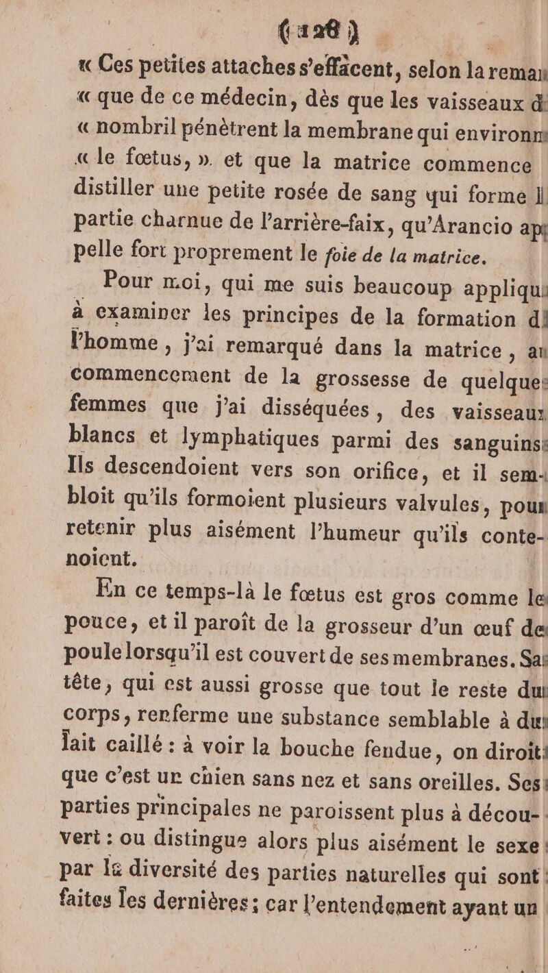(126) | « Ces petites attaches s’'effäcent, selon la reman «que de ce médecin, dès que les vaisseaux d! «nombril pénètrent la membrane qui environns «le fœtus, ». et que la matrice commence distiller une petite rosée de sang qui forme Il partie charnue de l’arrière-faix, qu’Arancio api pelle fort proprement le foie de la matrice. Pour moi, qui me suis beaucoup applique à examiner les principes de la formation d! l’homme, j'ai remarqué dans la matrice, au commencement de la grossesse de quelques femmes que j'ai disséquées, des vaisseaux blancs et lymphatiques parmi des sanguins: Ils descendoient vers son orifice, et il sem: bloit qu'ils formoient plusieurs valvules, poun retenir plus aisément l’humeur qu'ils conte- noicnt. En ce temps-là le fœtus est gros comme le pouce, et il paroît de la grosseur d’un œuf des poule lorsqu'il est couvert de sesmembranes. Sal têle, qui est aussi grosse que tout le reste dut Corps, renferme une substance semblable à du lait caillé : à voir la bouche fendue, on diroiti que c’est ur chien sans nez et sans oreilles. Sesk parties principales ne paroissent plus à décou-: vert : ou distingue alors plus aisément le sexe! par 15 diversité des parties naturelles qui sont! faites Tes dernières; car l’entendement ayant un |