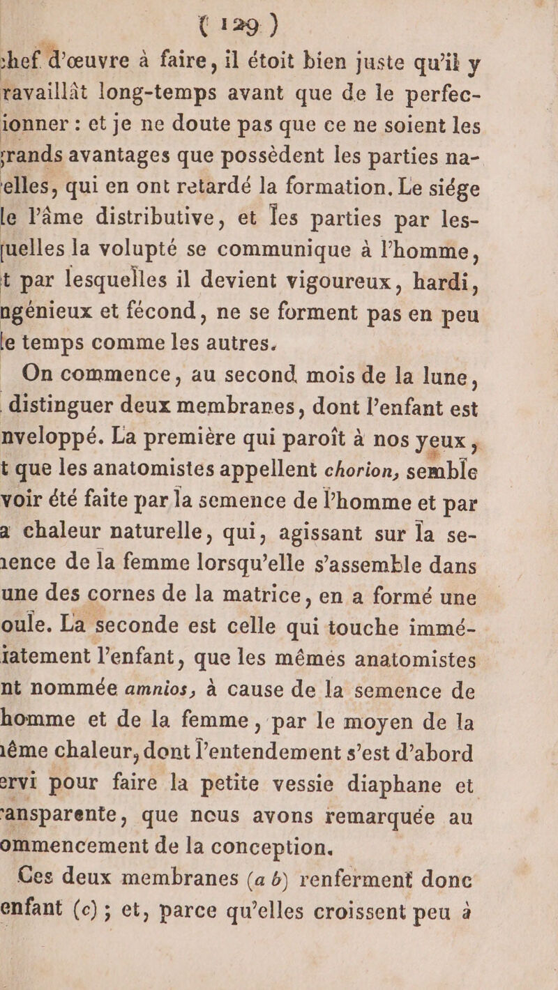 ef d'œuvre à faire, il étoit bien juste qu’il y tavaillit long-temps avant que de le perfec- ionner : : et je ne doute pas que ce ne soient les rands avantages que possèdent les parties na- elles, qui en ont retardé la formation. Le siége le Vâme distributive, et Îes parties par les- uelles la volupté se communique à l’homme, t par lesquelles il devient vigoureux, hardi, ngénieux et fécond, ne se forment pas en peu le temps comme a autres. On commence, au second. mois de la lune, distinguer deux membranes, dont l’enfant est nveloppé. La première qui paroît à nos yeux; t que les anatomistes appellent chorion, semble voir été faite par la semence de l’homme et par a chaleur naturelle, qui, agissant sur la se- 1ence de la femme lorsqu'elle s’assemkle dans une des cornes de la matrice, en a formé une oule. La seconde est celle qui touche immé- tatement l’enfant, que les mémés anatomistes nt nommée amnios, à cause de la semence de homme et de la femme, par le moyen de la 1ème chaleur, dont l’entendement s’est d’abord ervi pour faire la petite vessie diaphane et ansparente , que ncus avons remarquée au ommencement de la conception. Ces deux membranes (a 6) renferment donc enfant (c); et, parce qu’elles croissent peu à