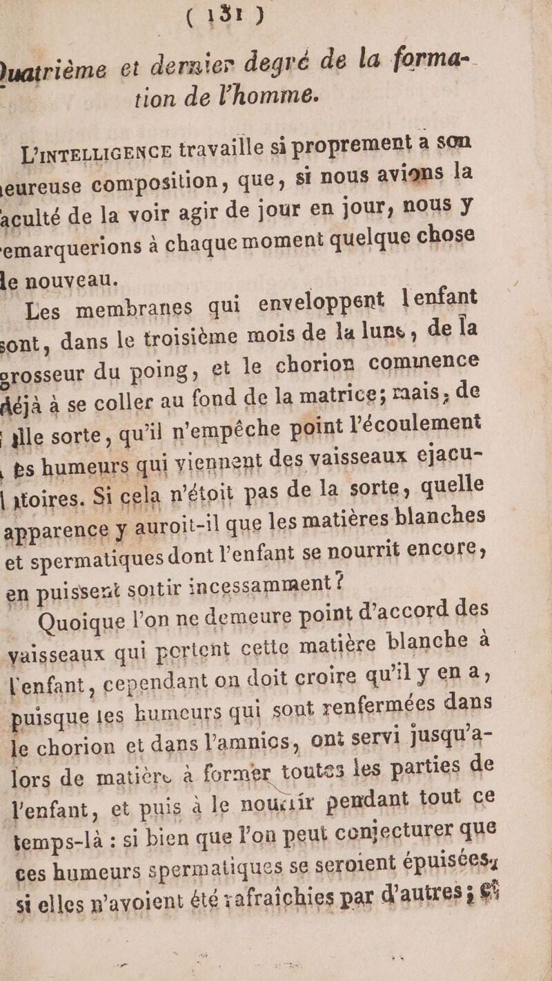 uatrième et dernier degré de la forma- tion de l'homme. L'INTELLIGENCE travaille si proprement a son eureuse composition, que; si nous avions la aculté de la voir agir de jour en jour, nous ÿ emarquerions à chaque moment quelque chose le nouveau. Les membranes qui enveloppent l'enfant ont, dans le troisième mois de la lune, de la srosseur du poing, et le chorior cominence déjà à se coller au fond de la matrice; raais de alle sorte, qu'il n'empêche point l'écoulement | ès humeurs qui viennent des vaisseaux ejacu- | ioires. Si cela n'étoit pas de la sorte, quelle apparence ÿ auroit-il que les matières blanches et spermatiques dont l'enfant se nourrit encore; en puissent soir incessamment ? — Quoique l’on ne demeure point d'accord des vaisseaux qui portent cetle matière blanche à l'enfant, cependant on doit croire qu'ily ena; puisque les humeurs qui sont renfermées dans le chorion et dans l’amnics, Ont servi Jusqu’a- lors de matière à former toutes les parties de l'enfant, et puis à le nouciir pendant tout ce temps-là : si bien que l'on peut conjecturer que ces humeurs spermatiques 5€ seroient épuiséesy _Stelles wavoient été safraichies par d'autres ; gi