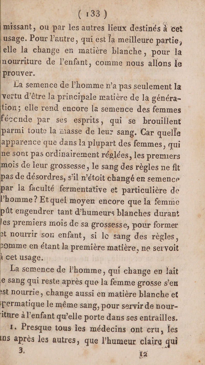 missant, ou par les autres lieux destinés à cet ‘usage. Pour l’autre, qui est la meilleure partie, Le. la change en matière blanche &gt; pour la nourriture de l'enfant, comme nous allons le prouver. La semence de l’homme n’a pas seulement la vertu d’être la principale matière de la généra- tion; elle rend encore la semence des femmes Ride par ses esprits, qui se brouillent parmi toute la xasse de leux sang. Car quelle apparence que dans la plupart des femmes, qui ne sont pas crdinairement réglées, les premuers mois de leur grossesse, le sang des règles ne fit pas de désordres, s’il n’étoit changé en semence par la faculté fermentative et particulière de l’homme ? Etquel moyen encore que la femme pût engendrer tant d’humeurs blanches durant les premiers mois de sa grossesse, pour former ct nourrir son enfant, si lo sang des règles, Lomme en étant la première matière, ne servoit à cet usage. La semence de l’homme , qui change en lait e sang qui reste après que ie femme grosse s’en st nourrie, change aussi en matière blanche et permatique le même sang, pour servir de nour- iture à l'enfant qu’elle porte dans ses entrailles. 1. Presque tous es médecins ont cru, les ns après les autres, que l'humeur claire qui 3. 12