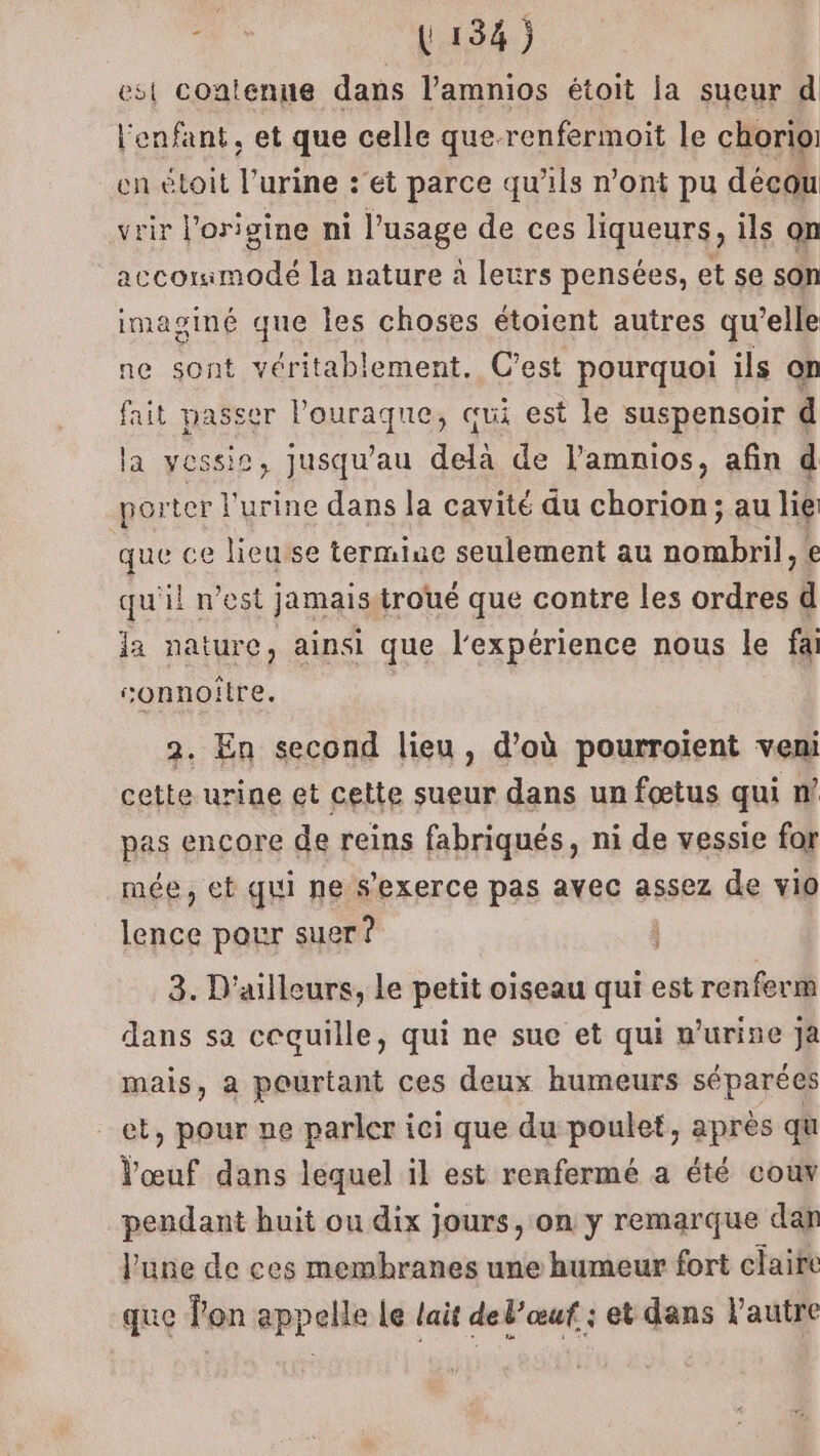 est contenue dans l’amnios étoit la sueur d l'enfant, et que celle que-renfermoit le chorio: en étoit l'urine :'et parce qu’ils n’ont pu décou rir l'origine ni l'usage de ces liqueurs, ils on (Re. la nature à leurs pensées, et se son imaginé que les choses étoient autres qu’elle ne sont véritablement. C’est pourquoi ils on fait passer l’ouraque, qui est le suspensoir a la vessie, jusqu’au delà de l'amnios, afin d porter l'urine dans la cavité du chorion; au lie que ce lieusse termine seulement au nombril, e qu'il n’est jamaisitroué que contre les ordres d la nature, ainsi que l'expérience nous le fa sonnoître. 2. En second lieu, d’où pourroient veni cette urine et cette sueur dans un fœtus qui n’ pas encore de reins fabriqués, ni de vessie for mée, et qui ne s'exerce pas avec assez de vio prés pour suer ? 3. D'ailleurs, le petit oiseau qui est renferm dans sa cequille, qui ne sue et qui n’urine Jjà mais, a pourtant ces deux humeurs séparées et, pour ne parler ici que du poulet, après qu l'œuf dans lequel il est renfermé a été co pendant huit ou dix jours, on y remarque dan l'une de ces membranes une humeur fort claire que lon appelle le lait del’œuf ; et dans l'autre