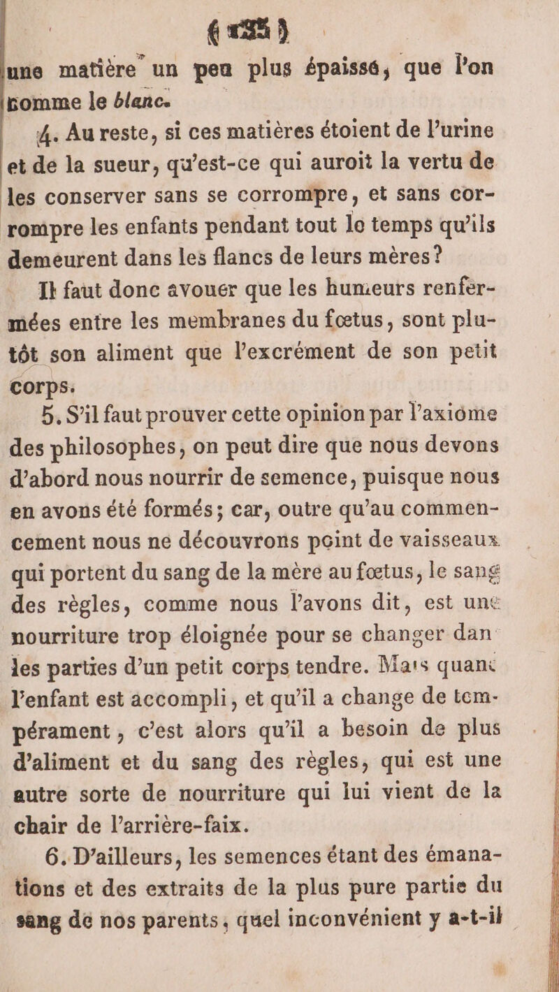 (ra) une matière un peu plus épaissé, que lon pomme le blanc. 4. Au reste, si ces matières étoient de lurine et de la sueur, qu’est-ce qui auroït la vertu de les conserver sans se corrompre, et sans cor- rompre les enfants pendant tout lo temps qu'ils demeurent dans les flancs de leurs mères? Ik faut donc avouer que les hunieurs renfer- mées entre les membranes du fœtus, sont plu- tôt son aliment que l’excrément de son petit corps: 5. S’il faut prouver cette opinion par l’axiôme des philosophes, on peut dire que nous devons d’abord nous nourrir de semence, puisque nous en avons été formés; car, outre qu’au commen- cement nous ne découvrons pGint de vaisseaux qui portent du sang de la mère au fœtus, le sang des règles, comme nous l'avons dit, est un€ nourriture trop éloignée pour se changer dan les parties d’un petit corps tendre. Mars quant l'enfant est accompli, et qu’il a change de tem- pérament , c’est alors qu’il a besoin de plus d’aliment et du sang des règles, qui est une autre sorte de nourriture qui lui vient de la chair de l’arrière-faix. 6. D'ailleurs, les semences étant des émana- tions et des extraits de la plus pure partie du sang dé nos parents, quel inconvénient y a-t-il £-