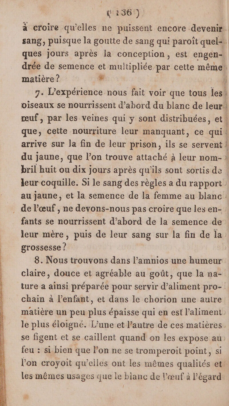 à croire qu’elles ne puissent encore devenir sang, puisque la goutte de sang qui paroît quel= ques jours après la conception, est engen- drée de semence et muitipliée par cette même matière ? # 7. L'expérience nous fait voir que tous lesi oiseaux se nourrissent d’abord du blanc de leur! meuf, par les veines qui y sont distribuées, et. que, cette nourriture leur manquant, ce qui: arrive sur la fin de leur prison, ils se servent 1 du jaune, que l’on trouve attaché à leur nom- * bril huit ou dix jours après qu’ils sont sortis de | leur coquille. Si le sang des règles a du rapport au jaune, et la semence de la femme au blanc de l’œuf , ne devons-nous pas croire que les en- fants se nourrissent d’abord de la semence de leur mère, puis de leur sang sur la fin de la. grossesse ? 8. Nous trouvons dans l’amnios une humeur claire, douce et agréable au goût, que la na- ture a ainsi préparée pour servir d’aliment pro- chain à l'enfant, et dans le chorion une autre matière un peu plus épaisse qui en est l'aliment le plus éloigné. L’une et l’autre de ces matières. se figent et se caillent quand on les expose au: feu : sibien que Pon ne se tromperoit point, si l’on croyoit qu’elles ont les mêmes qualités et. les mêmes usages que le blanc de l'œuf à l'égard à