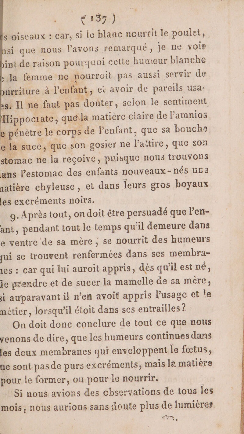 139.) 6 oiseaux : car, si le blanc nourrit le poulet, si que nous l'avons remarqué , je ne vois int de raison pourquoi cette hunteur blanche bla femme ne pourroit pas aussi servir de ürriture à l'enfant, et avoir de pareils usa s. Il ne faut pas douter, selon le sentiment. Hippociate, que\la matière claire de l’amnios e pénètre le corps de Venfant, que sa bouchs e la suce, que son gosier ne l’atire, que son stomac ne la reçoive, puisque nous trouvons ans l'estomac des enfants nouveaux-nés une aatière chyleuse, et dans leurs gros boyaux les excréments noirs. : . 9. Après tout, ondoit être persuadé que lenr- ant, pendant tout le temps qu’il demeure dans e ventre de sa mère, se nourrit des humeurs pui se trouvent renfermées dans ses membra- es : car qui lui auroit appris, dès qu'il est né, ie yrendre et de sucer la mamelle ûe sa mere, i auparavant il n’en avoit appris Pusage ci le métier, lorsqu’il étoit dans ses entrailles ? On doit donc conclure de tout ce que nous venons de dire, que les humeurs continues dans les deux membranes qui enveloppent le fœtus, ue sont pas de purs excréments, mais le matière pour le former, ou pour le nourrir. Si nous avions des observations de tous les mois, nous aurions sans doute plus de lumières Dh )ES