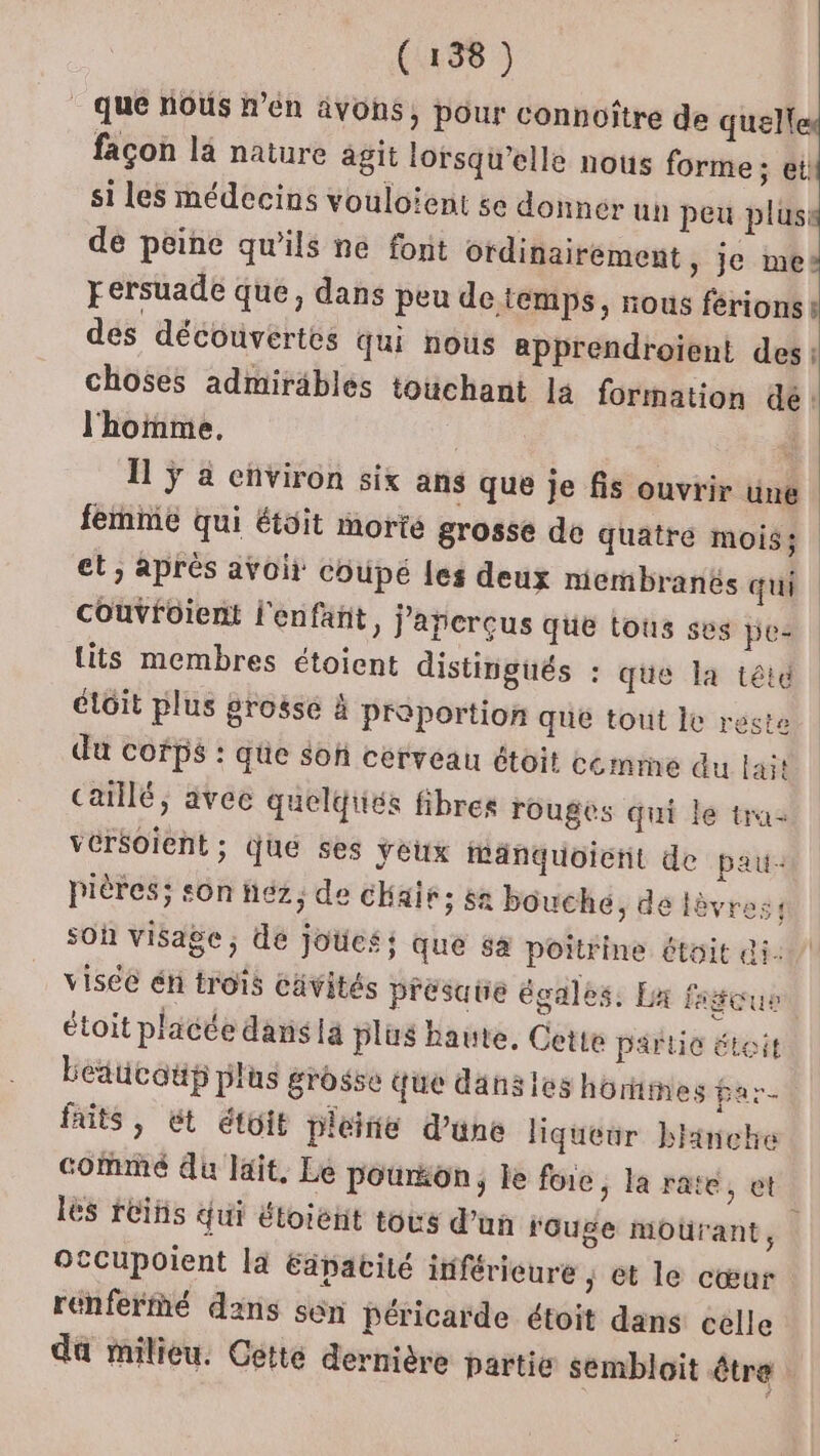 que nous n’en avons, pour connoître de quelle façon là nature agit lorsqi'elle nous forme ; etit si les médecins vouloïent se donner un peu plus de peine qu'ils ne font ordinairement , je mes: Fersuade que, dans peu detemps, nous férions des découvertes qui nous apprendroient des: choses admiräbles touchant la formation dé: l'homme, | I ÿ à environ six ans que je fis ouvrir üne femme qui étoit morte grosse de quatre moiss et, après avoit coupé Les deux membranés qui couvfüient l'enfant, j'apcrçus que tous ses pe- lits membres étoient distingüés : que la tété éloit plus grossé à proportion que tout Îe reste du cofps : que son cerveau étoit cemme du lait caillé, àvec quelqiés fibres rouges qui le tra vérsoient; Que ses yeux Manquoicnt de pau: pières; sôn héz, de cHait; sa bouche, de lèvres: sOh visage; de joües; que sa poitrine était di. visée éni trois cavités présate égales. Ex fateus étoit placée dans la plus haute, Cette partie étoit Leducoup plus grosse que dans les horimes par. faits , ét étoit pleitie d’üne liqueur blinche comme du lait, Le pourton, le foie; la rate, et les réihs qui étoieñt tous d’un rouge moürant, Otcupoient la Eänacité itférieure ; et le cœar renferMé dans sen péricarde étoit dans celle da milieu. Cette dernière partie sembloit être