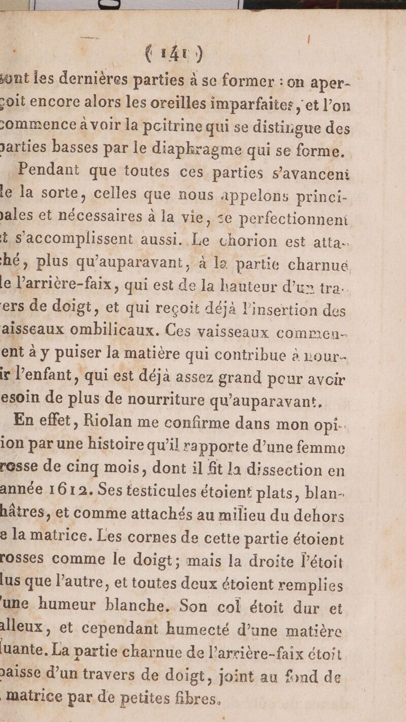 | {r4t) wnt les dernières parties à se former : on aper- joit encore alors les oreilles imparfaites , et l’on ommence à voir la poitrine qui se distirigue des arties basses par le diaphragme qui se forme. Pendant que toutes ces parties s’avanceni le la sorte, celles que nous appelons princi- ales et nécessaires à la vie, &lt;e perfectionneni t s'accomplissent anse “horion est atta. hé, plus qu'auparavant, à la partie charnue le l’arrière-faix, qui est de la hauteur d’ux tra. ers de doïgt, et qui reçoit déjà l'insertion des aisseaux ombilicaux. Ces vaisseaux commen. ent à y puiser la matière qui contribue à vour ir l’enfant, qui est déjà assez grand peur avoir esoin de plus de nourriture qu'auparavant. En effet, Riolan me confirme dans mon opi- ion par une histoire qu’il rapporte d’une femme rosse de cinq mois, dont il fit la dissection en année 1612. Ses testicules étoient plats, blan- hâtres, et comme attachés au milieu du dehors e la matrice. Les cornes de cette partie étoient rosses comme le doigt; mais la droite létoit lus que l’autre, et toutes deux étoient remplies une humeur Mrs Son col étoit dur et alleux, et cependant humecté d’une matière uante, La partie charnue de l'arrière-faix ctoit aisse d’un travers de doigt, joint au fond de mairice par de petites fibres,