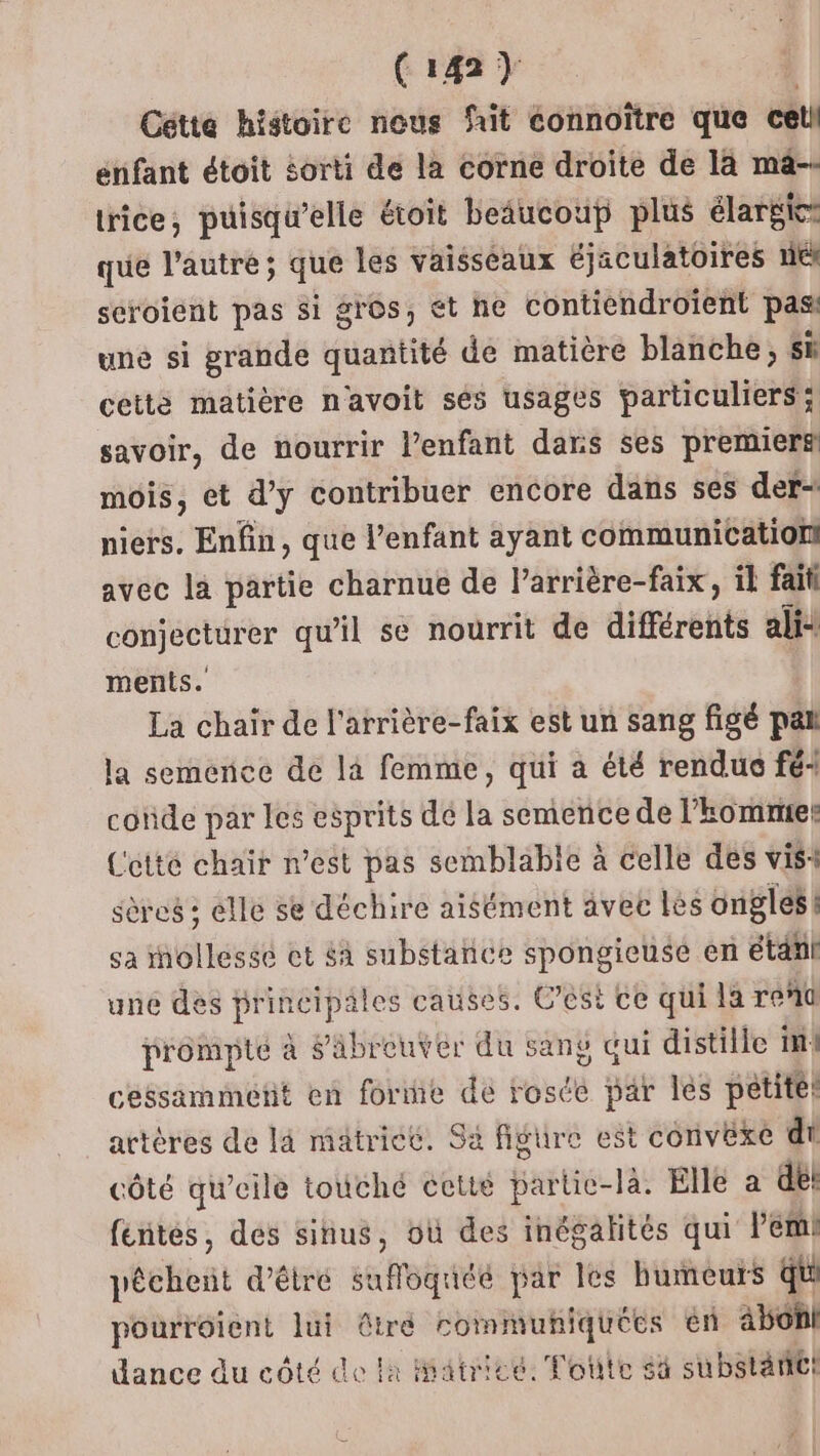 Ci42) | Cétte histoire nous fit connoître que cetl enfant étoit sorti de la corne droite de la mä-- trice, puisqu'elle étoit beaucoup plus élargie: que l’autre; que les vaisséaux éjaculatoires nt séroient pas si gros, ét ne contiendroient pas une si grande quantité de matière blanche, sk cette matière n'avoit sés usages particuliers; savoir, de nourrir l’enfant dans ses premierfi mois, et d’y contribuer encore dans ses der: niers. Enfin, que l’enfant ayant communication! avec la partie charnue de l’arrière-faix, il fait conjecturer qu'il se nourrit de différents ali: ments. La chair de l'arrière-faix est un sang figé pat la semence de là femme, qui a été rendu fé: coïde par les esprits de la semence de l'hommier Cetté chair n’est pas semblable à celle des vis sères ; elle se déchire aisément avec lès ongles 4 sa iollessé ct £a substance spongieusé en étanl une des principales causes. C’ést ce qui la rent prompté à äbreuvér du sang qui distille im cessammetit en forme de rosée par lés petite: artères de là matrice. Sa figure est convêxe di côté qu’eile touché cetté partie-là. Elle a de: féntés, des sinus, où des inégalités qui l’em! pêchent d'êtré safoquée par les bumeurs qu pourréient lui êtré rommuhiquées en àbonl dance du côté de la atricé. Fotite 4 substantt