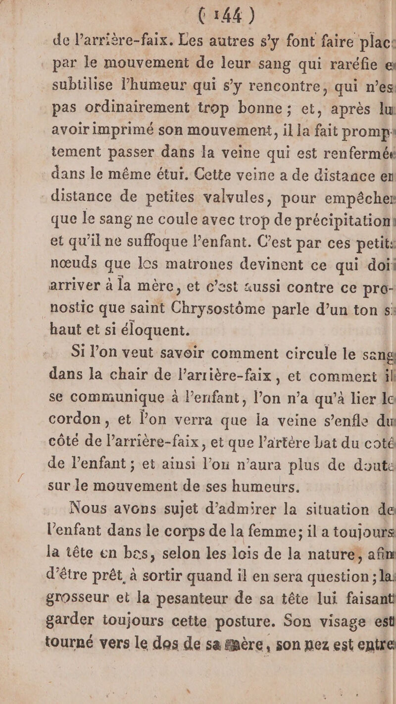 de larrière-faix. Les autres s’y font faire plac: par le mouvement de leur sang qui raréfie subtilise l'humeur qui s’y rencontre, qui n’es pas ordinairement trop bonne; et, après lu avoir imprimé son mouvement, il la fait promp: tement passer dans la veine qui est renferméé dans le même étur. Cette veine a de distance en distance de petites valvules, pour empêcher que le sang ne coule avec trop de précipitation! et qu'il ne suffoque lenfant. C’est par ces petits nœuds que los matrones devinent ce qui doit arriver à la mère, et c’est aussi contre ce pro- nostic que saint Choc parle d’un ton 5: “haut et si éloquent. Si l’on veut savoir comment circule le sang dans la chair de l’arrière-faix, et commert il se communique à Penfant, l’on n’a qu'à lier lo cordon, et l’on verra que la veine s’enfle du côté de l’arrière-faix, et que l'artère Lat du coté de l’enfant ; et ainsi don n'aura plus de done sur le mouvement de ses humeurs. Nous avons sujet d'admirer la situation de l'enfant dans le corps de la femme; il a toujours la tête en bas, selon les lois de la nature; afin d’être prêt, à sortir quand il en sera question ; la! grosseur et la pesanteur de sa tête lui faisant garder toujours cette posture. Son visage est tourné vers le das de sa &amp;père, son nez est entre