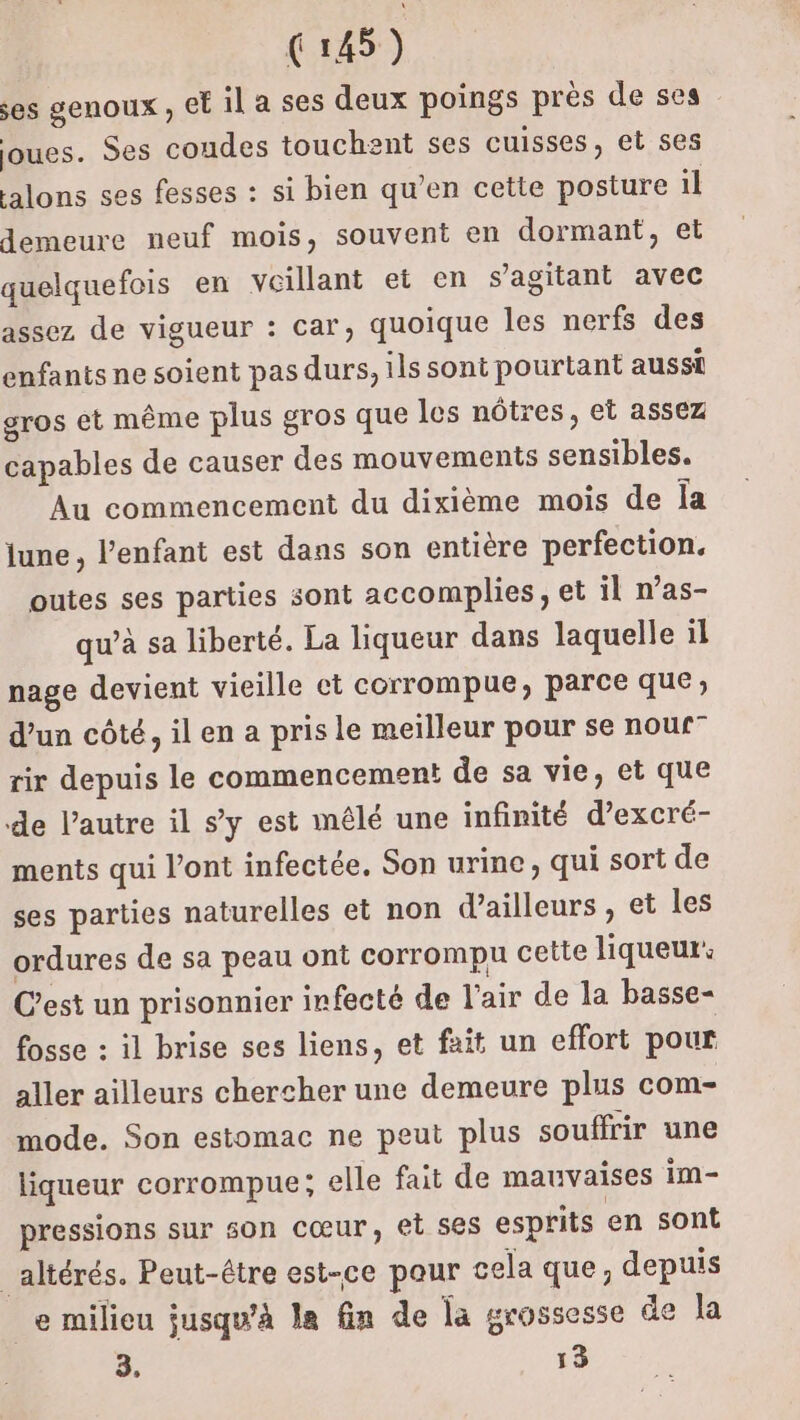 es genoux , cE il a ses deux poings près de ses joues. Ses coudes touchent ses cuisses, et ses alons ses fesses : si bien qu’en cette posture il demeure neuf mois, souvent en dormant, et quelquefois en voillant et en s’agitant avec assez de vigueur : car, quoique les nerfs des enfants ne soient pas durs, ils sont pourtant aussi gros et même plus gros que les nôtres, et assez capables de causer des mouvements sensibles. Au commencement du dixième mois de Îa june, l'enfant est dans son entière perfection. outes ses parties sont accomplies, et il n’as- qu’à sa liberté. La liqueur dans laquelle il nage devient vieille ct corrompue, parce que; d’un côté, il en a pris le meilleur pour se nouf” rir depuis le commencement de sa vie, et que de l’autre il s’y est mêlé une infinité d’excré- ments qui l'ont infectée. Son urine, qui sort de ses parties naturelles et non d’ailleurs, et les ordures de sa peau ont corrompu ceite liqueur: C’est un prisonnier infecté de l'air de la basse- fosse : il brise ses liens, et fait un effort pour aller ailleurs chercher une demeure plus com- mode. Son estomac ne peut plus souffrir une liqueur corrompue; elle fait de mauvaises im- pressions sur son cœur, et ses esprits en sont _altérés. Peut-être est-ce pour cela que, depuis _e milieu jusqu'à la fin de la grossesse de la 3, 13