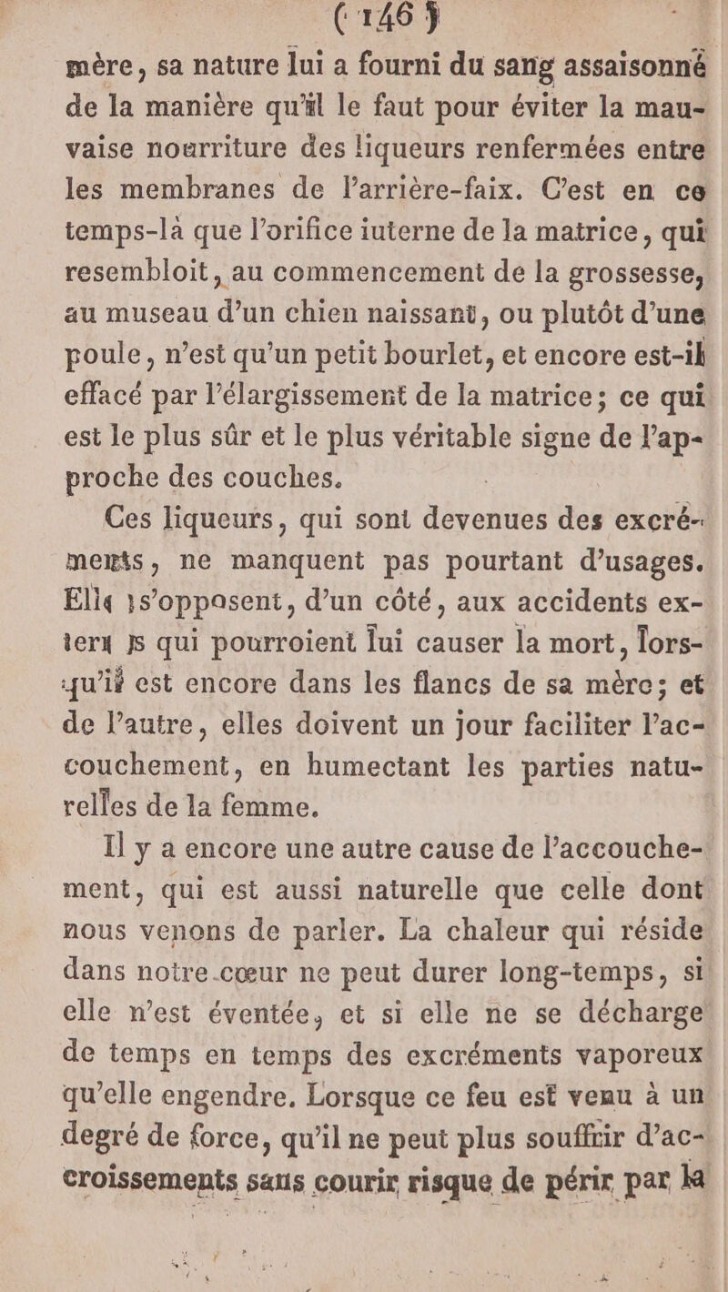 mère, sa nature Jui a fourni du sang assaisonné de la manière qu'il le faut pour éviter la mau- vaise nourriture des liqueurs renfermées entre les membranes de larrière-faix. C’est en ce temps-la que l’orifice iuterne de la matrice, qui resembloit, au commencement de la grossesse, au museau d’un chien naissant, ou plutôt d’une poule, n’est qu’un petit bourlet, et encore est-il effacé par l'élargissement de la matrice; ce qui est le plus sûr et Le plus véritable signe de lap- proche des couches. Ces liqueurs, qui sont devenues des excré- meris, ne manquent pas pourtant d’usages. Eli 1s’oppasent, d’un côté, aux accidents ex- ierx js qui pourroient lui causer la mort, Tors- juif est encore dans les flancs de sa mère; et de l’autre, elles doivent un jour faciliter l’ac- couchement, en humectant les parties natu- relles de la femme. Il y a encore une autre cause de l’accouche- ment, qui est aussi naturelle que celle dont nous venons de parler. La chaleur qui réside dans notre.cœur ne peut durer long-temps, si elle n’est éventée, et si elle ne se décharge de temps en temps des excréments vaporeux qu’elle engendre. Lorsque ce feu est veau à un degré de force, qu’il ne peut plus souffrir d’ac- croissements saus courir risque de périr par k