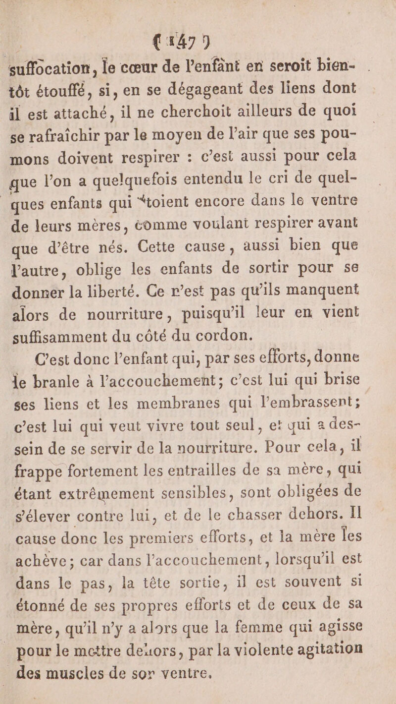 suffocation, le cœur de l’enfänt en seroit bien- tôt étouffé, si, en se dégageant des liens dont il est attaché, il ne cherchoit ailleurs de quoi se rafraîchir par le moyen de l'air que ses pou- mons doivent respirer : c’est aussi pour cela que l’on a quelquefois entendu le cri de quel- ques enfants qui “toient encore dans le ventre de leurs mères, éomme voulant respirer avant que d’être nés. Cette cause, aussi bien que l'autre, oblige les enfants de sortir pour 56 donner la liberté. Ce r’est pas qu’ils manquent alors de nourriture, puisqu'il leur en vient suffisamment du côté du cordon. C’est donc l'enfant qui, par ses efforts, donne le branle à l'accouchement; c’est lui qui brise ses liens et les membranes qui l’embrassent; c’est lui qui veut vivre tout seul, et qui a des- sein de se servir de la nourriture. Pour cela, il frappe fortement les entrailles de sa mère, qui étant extrêmement sensibles, sont obligées de s'élever contre lui, et de le chasser dehors. Il cause donc les premiers efforts, et la mère Îles achève ; car dans l’accouchement, lorsqu'il est dans le pas, la tête sortie, il est souvent si étonné de ses propres efforts et de ceux de sa mère, qu’il ny a alors que la femme qui agisse _ pour le mettre deuors, par la violente agitation _des muscles de sor ventre,