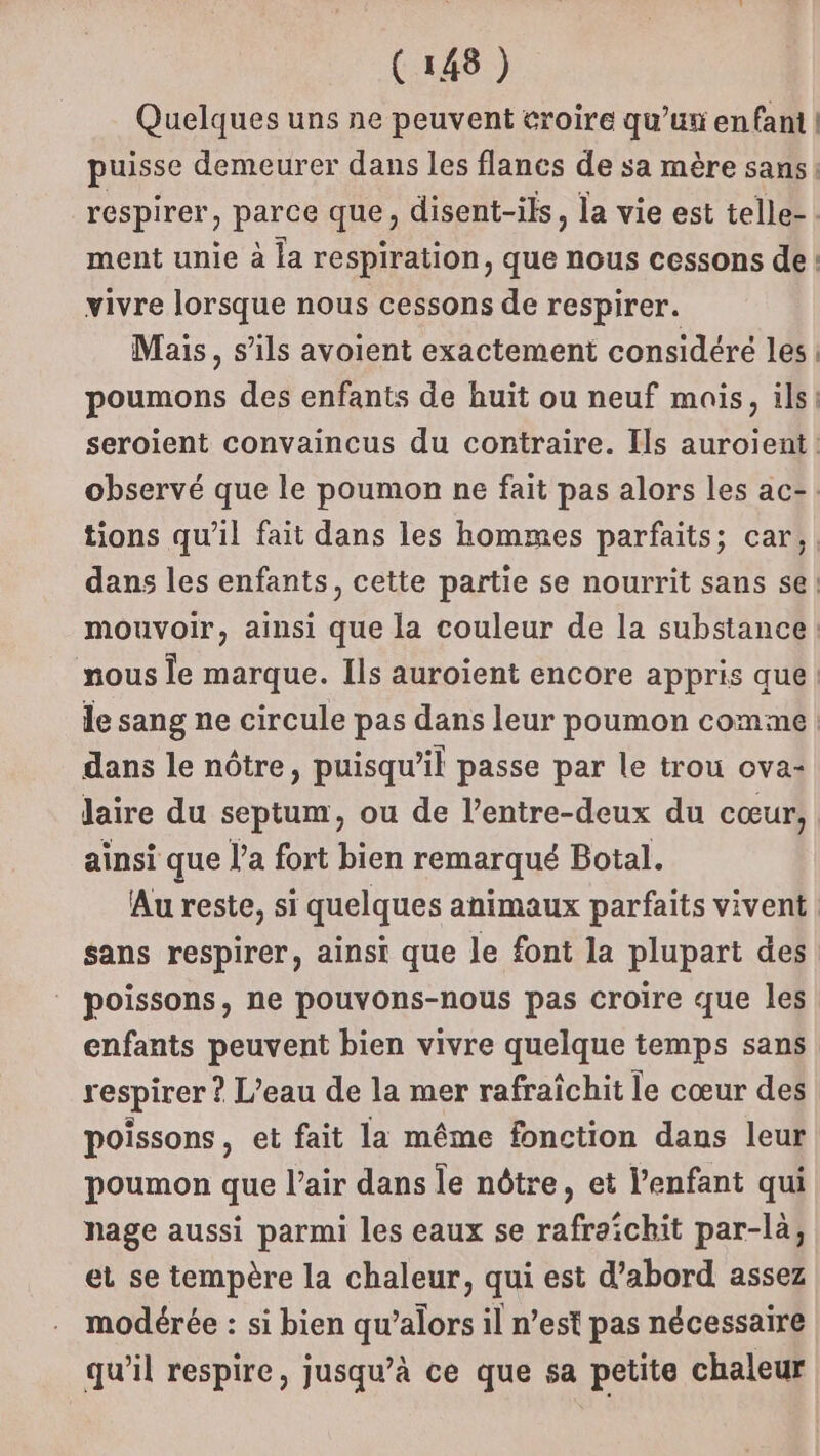 Quelques uns ne peuvent eroire qu’ux enfant | puisse demeurer dans les flanes de sa mère sans: respirer, parce que, disent-ils, la vie est telle- : ment unie à la respiration, que nous cessons de: vivre lorsque nous cessons de respirer. Mais, s'ils avoient exactement considéré les | poumons des enfants de huit ou neuf mais, ils! seroient convaincus du contraire. Ils auroient: observé que le poumon ne fait pas alors les ac-. tions qu’il fait dans les hommes parfaits; car, dans les enfants, cette partie se nourrit sans se mouvoir, ainsi que la couleur de la substance: nous le marque. Ils auroïent encore appris que: le sang ne circule pas dans leur poumon comme | dans le nôtre, puisqu’il passe par le trou ova- laire du septum, ou de l’entre-deux du cœur, ainsi que l’a fort bien remarqué Botal. Au reste, si quelques animaux parfaits vivent sans respirer, ainsi que le font la plupart des poissons, ne pouvons-nous pas croire que les enfants peuvent bien vivre quelque temps sans respirer ? L’eau de la mer rafraîchit le cœur des poissons, et fait la même fonction dans leur poumon que l’air dans le nôtre, et l'enfant qui nage aussi parmi les eaux se rafraichit par-là, et se tempère la chaleur, qui est d’abord assez modérée : si bien qu’alors il n’est pas nécessaire qu’il respire, jusqu’à ce que sa petite chaleur