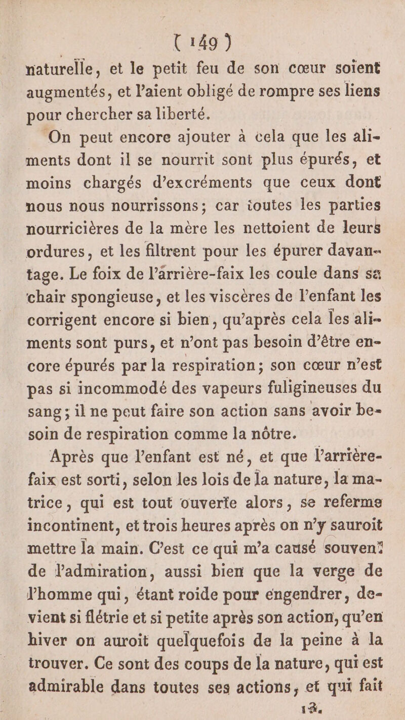 | U149) naturelle, et le petit feu de son cœur soient augmentés, et l’aient obligé de rompre ses liens pour chercher sa liberté. ‘On peut encore ajouter à cela que les ali- ments dont il se nourrit sont plus épurés, et moins chargés d’excréments que ceux dont mous nous nourrissons; car toutes les parties nourricières de la mère les nettoient de leurs ordures, et les filtrent pour les épurer davau- tage. Le foix de l’arrière-faix les coule dans sa chair spongieuse, et les viscères de l’enfant les corrigent encore si bien, qu'après cela les ali- ments sont purs, et n’ont pas besoin d’être en- core épurés par la respiration; son cœur n’est pas si incommodé des vapeurs fuligineuses du sang ; il ne peut faire son action sans avoir be- soin de respiration comme la nôtre. Après que l’enfant est né, et que l’arrière- faix est sorti, selon les lois de la nature, la ma- trice, qui est tout ouverte alors, se referme incontinent, et trois heures après on n’y sauroit mettre la main. C’est ce qui m’a causé souven! de ladmiration, aussi bien que la verge de VPhomme qui, étant roide pour engendrer, de- vient si flétrie et si petite après son action, qu’en hiver on auroit quelquefois de la peine à la trouver. Ce sont des coups de la nature, qui est admirable dans toutes ses actions, et qui fait 14e