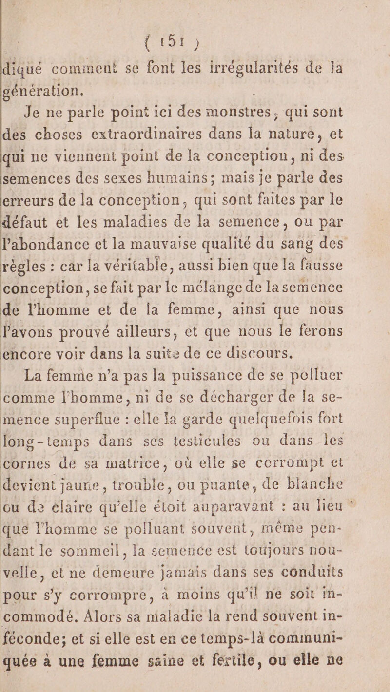 RS diqué comment se font les irrégularités de la génération. Je ne parle point ici des monstres, qui sont des choses extraordinaires dans la nature, et qui ne viennent point de la conception, ni des semences des sexes humains; mais je parle des erreurs de la conception, qui sont faites par le défaut et les maladies de la semence, ou par l'abondance et la mauvaise qualité du sang des règles : car la véritable, aussi bien que la fausse conception, se fait par le mélange de la semence de l’homme et de la femme, ainsi que nous avons prouvé ailleurs, et que nous le ferons encore voir dans la suite de ce discours. La femme n’a pas la puissance de se polluer comme l’homme, ni de se décharger de la se- ménce superflue : elle fa garde quelquefois fort long-temps dans ses testicules ou dans Îles cornes de sa matrice, où elle se cerrompt et devient jaune, trouble, ou puante, de blanche Gu de claire qu’elle étoit auparavant : au lieu ® que l’homme se polluant souvent, même pen- dant le sommeil, la semence est toujours nou- velle, et ne demeure jamais dans ses conduits pour s'y corrompre, à moins qu'il ne soit in- commodé, Alors sa maladie la rend souvent in- féconde; et si elle est en ce temps-là communi- quée à une femme saine et fertile, ou elle ne