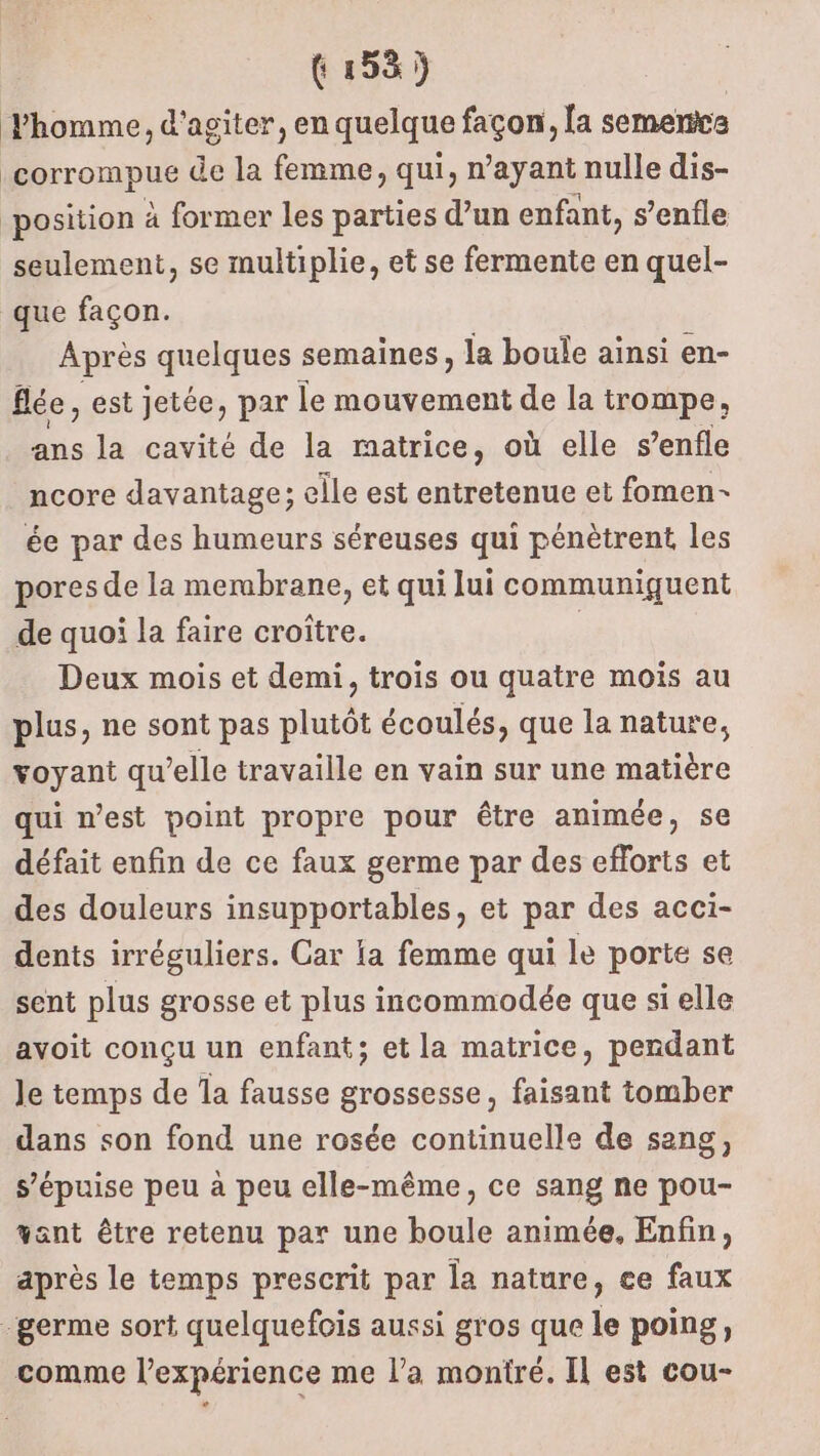 Fhomme, d’agiter, en quelque façon, [a semence corrompue de la femme, qui, n'ayant nulle dis- position à former les parties d’un enfant, s’enfle seulement, se multiplie, et se fermente en quel- que façon. Après quelques semaines, la boule ainsi en- fée, est jetée, par le mouvement de la trompe, ans la cavité de la matrice, où elle s’enfle ncore davantage; elle est entretenue et fomen- ée par des humeurs séreuses qui pénètrent les pores de la merabrane, et qui lui communiquent de quoi la faire croître. | Deux mois et demi, trois ou quatre mois au plus, ne sont pas plutôt écoulés, que la nature, voyant qu’elle travaille en vain sur une matière qui n’est point propre pour être animée, se défait enfin de ce faux germe par des efforts et des douleurs insupportables, et par des acci- dents irréguliers. Car ia femme qui le porte se sent plus grosse et plus incommodée que si elle avoit conçu un enfant; et la matrice, pendant Je temps de Îa fausse grossesse, faisant tomber dans son fond une rosée continuelle de sang, s’épuise peu à peu elle-même, ce sang ne pou- want être retenu par une boule animée, Enfin, après le temps prescrit par la nature, ce faux germe sort quelquefois aussi gros que le poing, comme l’expérience me l’a montré. Il est cou-