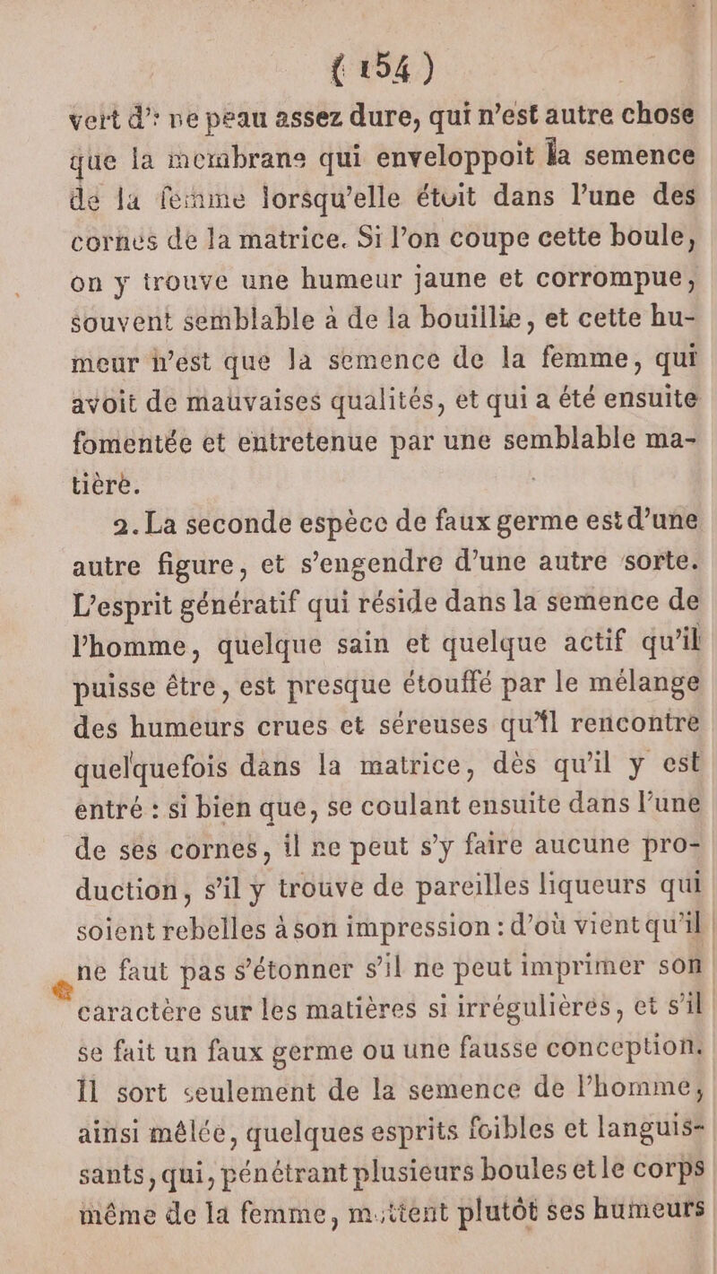 vert d’: ne peau assez dure, qui n’est autre chose que la membrane qui enveloppoit la semence de la fernme lorsqu'elle étuit dans l’une des cornes de la matrice. Si l’on coupe cette boule, on y trouve une humeur jaune et corrompue, souvent semblable à de la bouillie, et cette hu- meur iest que la semence de la femme, qui avoit de mauvaises qualités, et qui a été ensuite fomentée et entretenue par une semblable ma- tièrè. 2. La seconde espèce de faux germe est d’une autre figure, et s’engendre d’une autre sorte. L'esprit génératif qui réside dans la semence de l’homme, quelque sain et quelque actif qu Al puisse être, est presque étouffé par le mélange des humeurs crues et séreuses qu’fl rencontre quelquefois dans la matrice, dès qu'il y est entré : si bien que, se coulant ensuite dans l’une de ses cornes, il ne peut s’y faire aucune pro- duction, s’il y trouve de pareilles liqueurs qui soient rebelles à son impression : d’où vient qu'il | ne faut pas s'étonner s’il ne peut imprimer son caractère sur les matières si irrégulières, et s’il: se fait un faux germe ou une fausse conception: Îl sort «seulement de la semence de Phomme; ainsi mêlée, quelques esprits foibles et languis= sants, qui, pénétrant plusieurs boules etle corps même de la femme, mttent plutôt ses humeurs