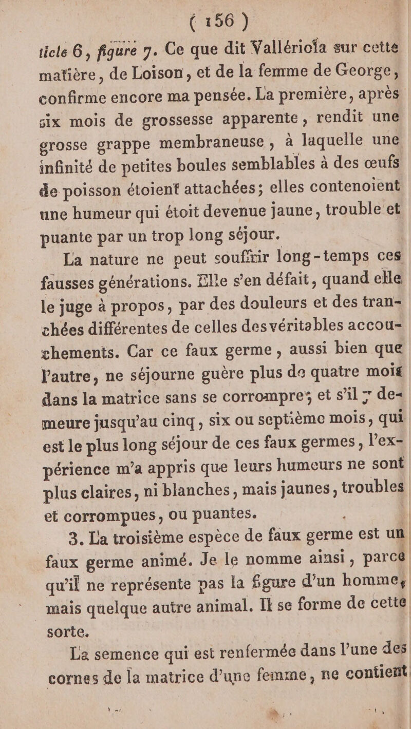 ticle 6, figure 7. Ce que dit Vallériofa sur cette matière, de Loison, et de la femme de George, confirme encore ma pensée. La première, après six mois de grossesse apparente, rendit une grosse grappe membraneuse , à laquelle une infinité de petites boules semblables à des œufs de poisson étoient attachées; elles contenoient une humeur qui étoit devenue jaune, trouble et puante par un trop long séjour. La nature ne peut couffrir long-temps ces fausses générations. Elie s’en défait, quand elle le juge à propos, par des douleurs et des tran- chées différentes de celles des véritables accou- ghements. Car ce faux germe, aussi bien que l'autre, ne séjourne guère plus de quatre mois dans la matrice sans se corrompre et s’il ; de meure jusqu’au cinq, six ou septième mois, qui est le plus long séjour de ces faux germes, l’ex- périence m’a appris que leurs humeurs ne sont plus claires, ni blanches, mais jaunes, troubles et corrompues , ou puantes. : | 3. La troisième espèce de faux germe est un, faux germe animé. Je le nomme ainsi, parcé qu'il ne représente pas la fgure d’un homme, mais quelque autre animal. Il se forme de cette sorte. Le semence qui est renfermée dans l’une des cornes de la matrice d’une femme, ne contient LPS à, TE D x