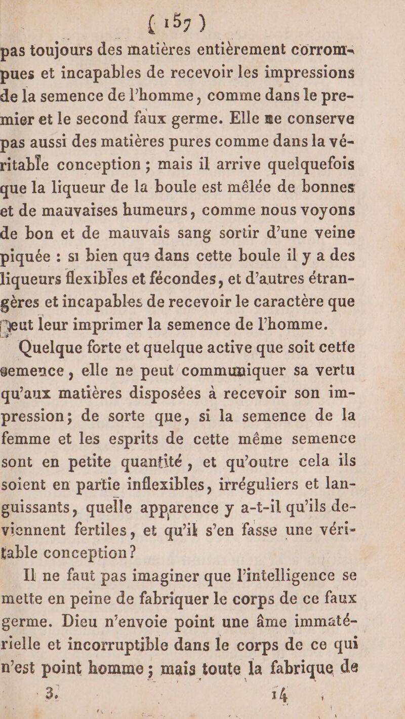 pas toujours des matières entièrement corrom pues et incapables de recevoir les impressions de la semence de l’homme, comme dans le pre- mier et le second faux germe. Elle me conserve pas aussi des matières pures comme dans la vé- ritable conception ; mais il arrive quelquefois que la liqueur de la boule est mêlée de bonnes et de mauvaises humeurs, comme nous voyons de bon et de mauvais sang sortir d’une veine piquée : si bien que dans cette boule il y a des liqueurs flexibles et fécondes, et d’autres étran- gères et incapables de recevoir le caractère que eut leur imprimer la semence de l’homme. Quelque forte et quelque active que soit cette semence , elle ne peut communiquer sa vertu qu'aux PA disposées à recevoir son im- pression; de sorte que, si la semence de la femme et les esprits de cette même semence sont en petite quantité, et qu’outre cela ils soient en partie inflexibles, irréguliers et lan- guissants, quelle ARTS y a-t-il qu’ils de- viennent fertiles, et qu’ik s’en fasse une véri- fable iron Il ne faut pas imaginer que l’intelligence se mette en peine de fabriquer le corps de ce faux germe. Dieu n’envoie point une âme immaté- rielle et incorruptible dans le corps de ce qui n’est point homme ; mais toute la fabrique de dl. 3°  sé 4 | \