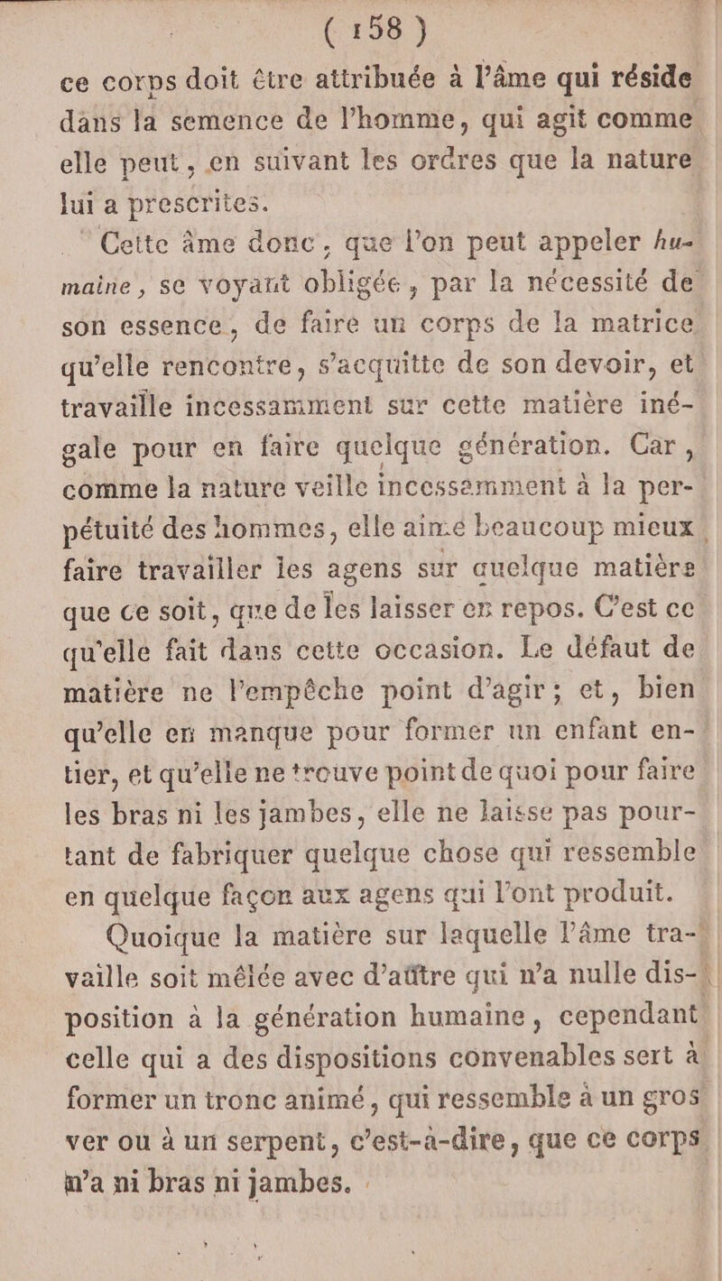 ce corps doit être attribuée à l’âme qui réside dans la semence de l’homme, qui agit comme. elle peut, en suivant les orGres que la nature. Jui a prescrites. Cette âme donc, que l’on peut appeler hu- maine, se voyant obligée, par la nécessité de son essence, de faire un corps de la matrice qu’elle rencontre, s’acquitte de son devoir, et. travaille incessamment sur cette matière iné- gale pour en faire quelque génération. Car, comme la nature veille incessemment à la per- pétuité des hommes, elle aime beaucoup mieux, faire travailler les agens sur auelque matière que ce soit, qe de les laisser er repos. C’est ce qu'elle fait dans cette occasion. Le défaut de matière ne l'empêche point d'agir; et, bien quelle en manque pour former un enfant en- tier, et qu’elle ne trouve point de quoi pour faire les bras ni les jambes, elle ne laisse pas pour- tant de fabriquer quelque chose qui ressemble en quelque façon aux agens qui l'ont produit. Quoique la matière sur laquelle Pâme tra-* vaille soit mêlée avec d’aûftre qui n’a nulle dis-4 position à la génération humaine, cependant celle qui a des dispositions convenables sert à, former un tronc animé, qui ressemble à un gros ver ou à un serpent, c’est-a-dire, que ce COrps ma ni bras ni jambes. :