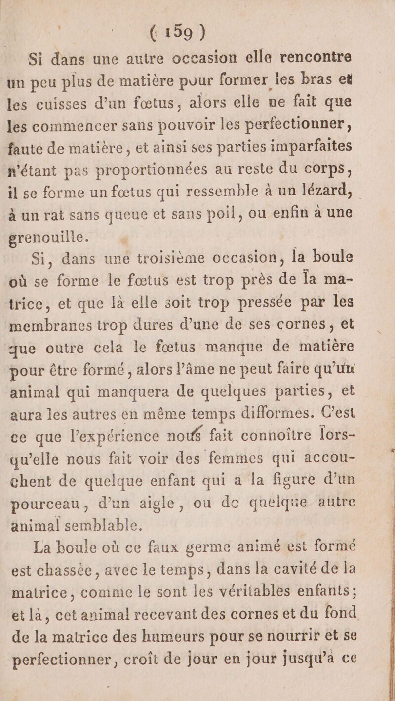 | 140001) Si dans une autre occasion elle rencontre un peu plus de matière puur former les bras et les cuisses d’un fœtus, alors elle ne fait que les commencer sans pouvoir les perfectionner, faute de matière, et ainsi ses parties imparfaites n'étant pas proportionnées au reste du corps, il se forme un fœtus qui ressemble à un lézard, à un rat sans queue et sans poil, ou enfin à une grenouille. Si, dans uné troisième occasion, la boule où se forme le fœtus est trop près de Îa ma- trice, et que là elle soit trop pressée par les membranes trop dures d’une de ses cornes, et que outre cela le fœtus manque de matière pour être formé , alors l’âme ne peut faire qu’ux animal qui manquera de quelques parties, et aura les autres en même temps diflormes. C’est ce que l'expérience now$ fait connoître lors- qu’elle nous fait voir des femmes qui accou- chent de quelque enfant qui a la figure d’un pourceau, d’un aigle, où de quelque autre animal semblable. La boule où ce faux germe animé est formé est chassée, avec le temps, dans la cavité de la matrice, comme le sont les véritables enfants; et là, cet animal recevant des cornes et du fond de la matrice des humeurs pour se nourrir et se perfectionner, croît de jour en jour jusqu'a ce