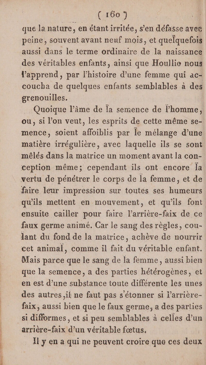 que la nature, en étant irritée, s’en défasse avee peine, souvent avant neuf mois, et quelquefois aussi dans le terme ordinaire de la naissance des véritables enfants, ainsi que Houllie nous Vapprend, par l'histoire d’une femme qui ac- coucha de quelques enfants semblables à des grenouilles. Quoique l’âme de la semence de l’homme, ou, si l’on veut, les esprits de cette même se- mence, soient affoiblis par le mélange d’une matière irrégulière, avec laquelle ils se sont méêlés dans [a matrice un moment avant la con- ception même; cependant ils ont encore Îa vertu de pénétrer le corps de la femme, et de faire leur impression sur toutes ses humeurs qu'ils mettent en mouvement, et qu'ils font ensuite cailler pour faire l’arrière-faix de ce faux germe animé. Car le sang des règles, cou- lant du fond de la matrice, achève de nourrir cet animal, comme il fait du véritable enfant. Mais parce que le sang de la femme, aussi bien que la semence, a des parties hétérogènes, et en est d’une substance toute différente les unes des autres il ne faut pas s'étonner si l’arrière- faix, aussi bien que le faux germe, a des parties si difformes , et si peu semblables à celles d’un arrière-faix d’un véritable fœtus. Il y en a qui ne peuvent croire que ces deux