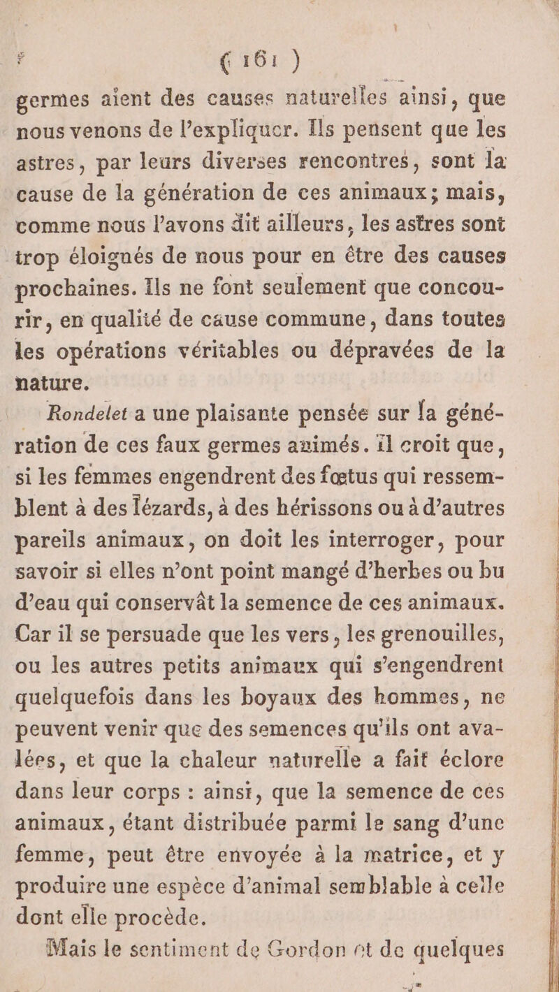 germes aient des causes naturel lles ainsi, que nous venons de l'expliquer. Ils pensent que les astres, par leurs diverses rencontres, sont la cause de la génération de ces animaux; mais, comme nous l'avons dit ailleurs, les astres sont trop éloignés de nous pour en être des causes prochaines. Ils ne font seulement que concou- rir, en qualité de cause commune, dans toutes les opérations véritables ou dépravées de la nature. Rondelet a une plaisante pensée sur la géné- ration de ces faux germes aimés. l croit que, si les femmes engendrent des fœtus qui ressem- blent à des lézards, à des hérissons ou à d’autres pareils animaux, on doit les interroger, pour savoir si elles n’ont point mangé d’herbes ou bu d’eau qui conservât la semence de ces animaux. Car il se persuade que les vers, les grenouilles, ou les autres petits animaux qui s’engendrent quelquefois dans les boyaux des hommes, ne peuvent venir que des semences qu’ils ont ava- lées, et que la chaleur naturelle a fait éclore dans leur corps : ainsi, que la semence de ces animaux, étant distribuée parmi le sang d’une femme, peut être envoyée à la matrice, et y produire une espèce d’animal semblable à ceile dont elle procède. Mais le sentiment de Gordon nt de quelques Je |