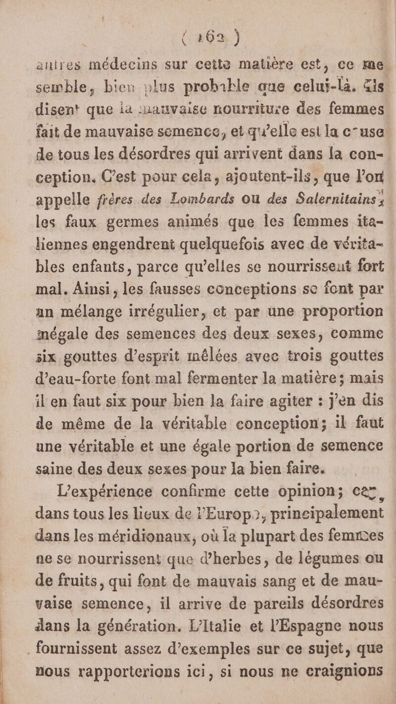 | TES autres médecins sur cette matière est, ce me. semble, bien »lus probible que celui-là, is disent que la :hauvaise nourriture des femmes fait de mauvaise semence, et qu’elle est la c-use. de tous les désordres qui arrivent dans la con- ception. C’est pour cela, ajoutent-ils, que l’on appelle frères des Lombards Ou des Salernitains; les faux germes animés que les femmes ita- liennes engendrent quelquefois avec de vérita- bles enfants, parce qu’elles se nourrissent fort mal. Ainsi, les fausses conceptions se font par an mélange irrégulier, et par une proportion inégale des semences des deux sexes, comme six gouttes d'esprit mêlées avec trois gouttes d’eau-forte font mal fermenter la matières; mais il en faut six pour bien la faire agiter : jen dis de même de la véritable conception; il faut une véritable et une égale portion de semence saine des deux sexes pour la bien faire. L'expérience confirme cette opinion; ce, dans tous les lieux de l'Europ?, principalement dans les méridionaux, où la plupart des femmes ne se nourrissent que d'herbes, de légumes ou de fruits, qui font de mauvais sang et de mau- vaise semence, il arrive de pareils désordres dans la génération. L'Italie et l'Espagne nous nous rapporterions ici, si nous ne Craignions