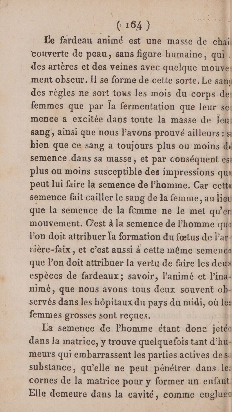 Le fardeau animé est une masse de chail couverte de peau, sans figure humaine, qui. des artères et des veines avec quelque mouve! ment obscur. 11 se forme de cette sorte. Le san4 des règles ne sort tous les mois du corps de: femmes que par la fermentation que leur se: mence a excitée dans toute la masse de leu! sang, ainsi que nous l'avons prouvé ailleurs :1si bien que ce sang a toujours plus ou moins dd semence dans sa masse, et par conséquent es! plus ou moins susceptible des impressions qui peut lui faire la semence de l’homme. Car cetta semence fait cailler le sang de la femme, au lieu que la semence de la fomme ne le met qu’en mouvement. C’est à la semence de l’homme que l’on doit attribuer la formation du fœtus de l’ar- rière-faix , et c’est aussi à cette même semence que l’on doit attribuer la vertu de faire les deux espèces de fardeaux; savoir, l’animé et l’ina- nimé, que nous avons tous deux souvent ob- servés dans les hôpitaux du pays du midi, où lés femmes grosses sont reçues. | La semence de l’homme étant done jetéd dans la matrice, y trouve quelquefois tant d’hu- meurs qui embarrassent les parties actives des: substance, qu’elle ne peut pénétrer dans le: cornes de la matrice pour y former un enfant. Elle demeure dans la cavité, comme englués