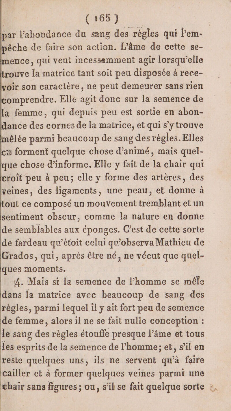 par l'abondance du sang des règles qui l’em- êche de faire son action. L’âme de cette se- ence, qui veut incessamment agir lorsqu’elle rouve la matricc tant soit peu disposée à rece- voir son caractère, ne peut demeurer sans rien omprendre. Elle agit donc sur la semence de la femme, qui depuis peu est sortie en abon- ance des cornes de la matrice, et qui s’ytrouve êlée parmi beaucoup de sang des règles. Elles 3 forment quelque chose d’animé, mais quel- que chose d’informe. Elle y fait de la chair qui croît peu à peu; elle y forme des artères, des veines, des ligaments, une peau, et donne à out ce composé un mouvement tremblant et un sentiment obscur, comme la nature en donne de semblables aux éponges. C’est de cette sorte de fardeau qu’étoit celui qu'observa Mathieu de Grados, qui, après être né, ne vécut que quel- ques moments. 4. Mais si la semence de l’homme se mêle dans la matrice avec beaucoup de sang des règles, parmi lequel il y ait fort peu de semence de femme, alors il ne se fait nulle conception : le sang des règles étouffe presque l’âme et tous les esprits de la semence de l’homme; et, s’il en reste quelques uns, ils ne servent qu’à faire cailler et à former quelques veines parmi une chair sans figures ; ou, s’il se fait quelque sorte »,