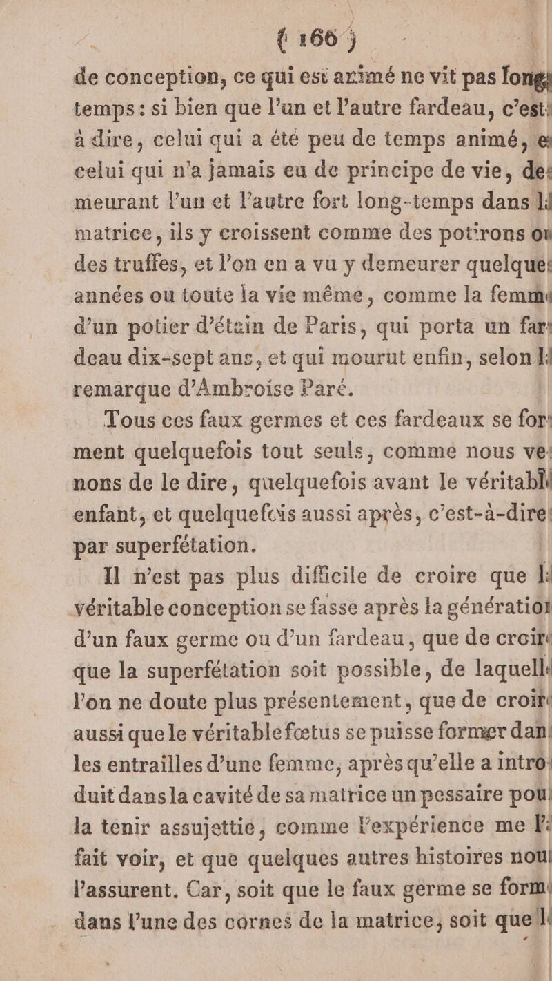 de conception, ce qui est arimé ne vit pas longk temps: si bien que l’un et l’autre fardeau, c’est! à dire, celui qui a été peu de temps animé, ei celui qui n’a jamais eu de principe de vie, de: meurant l'un et l’autre fort long-temps dans li matrice, ils y croissent comme des pot’rons où des truffes, et l’on en a vu y demeurer quelque! années ou toute la vie même, comme la femm d’un potier d’étin de Paris, qui porta un far! deau dix-sept ans, et qui mourut enfin, selon remarque d’'Ambroise Paré. Tous ces faux germes et ces fardeaux se for! ment quelquefois tout seuls, commé nous ve: nons de le dire, quelquefois avant le véritabll enfant, et quelquefcis aussi après, c’est-à-dire! par superfétation. Il west pas plus difficile de croire que À: véritable conception se fasse après la génératiol d’un faux germe ou d’un fardeau, que de croir que la superfétation soit possible, de laquells l’on ne doute plus présentement, que de croif aussi que le véritable fœtus se puisse formier dan les entrailles d’une femme, après qu’elle a intro! duit dans la cavité de sa matrice un pessaire poul la tenir assujettie, comme l'expérience me fi fait voir, et que quelques autres histoires noul l’assurent. Car, soit que le faux germe se form! dans lune des cornes de la matrice; soit que: