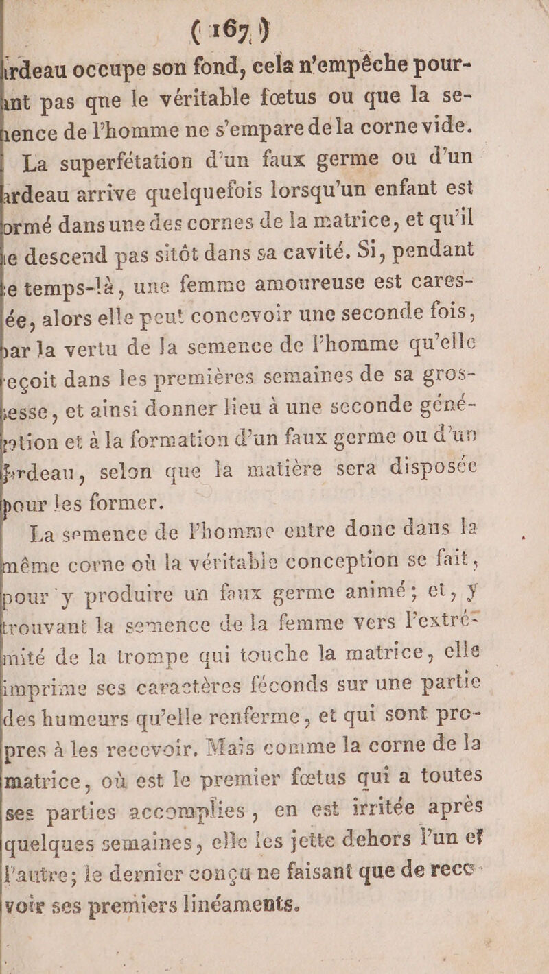 irdeau occupe son fond, cela n'empêche pour- nt pas qne le véritable fœtus ou que la se- ence de l’homme ne s’empare de la corne vide. La superfétation d’un faux germe ou d’un rdeau arrive quelquefois lorsqu’un enfant est rmé dans une des cornes de la matrice, et qu'il e descend pas sitôt dans sa cavité. Si, pendant e temps-là, une femme amoureuse est cares- ée, alors elle peut concrvoir une seconde fois, bar la vertu de la semence de l’homme qu’elle ‘eçoit dans les premières semaines de sa RE esse , et ainsi donner lieu à une seconde géné- ation et à la formation d’un faux germe ou d’un srdeau, selon que la matière sera disposée our les former. La semence de homme entre donc dans la ême corne où la véritable conception se ie Dour ‘y produire un faux germe animé; et, rouvant la semence de la femme vers ext mité de la trompe qui touche la matrice, elle imprime ses caractères féconds sur une partie des humeurs qu’elle renferme, et qui sont pro- pres à les recevoir. Maïs comme la corne de la matrice, où est le premier fœtus qui a toutes ses parties accomplies , en est irritée après quelques semaines, elle les jeite dehors l’un ef l'autre; le dernier conçu ne faisant que de rect voir ses premiers linéaments.