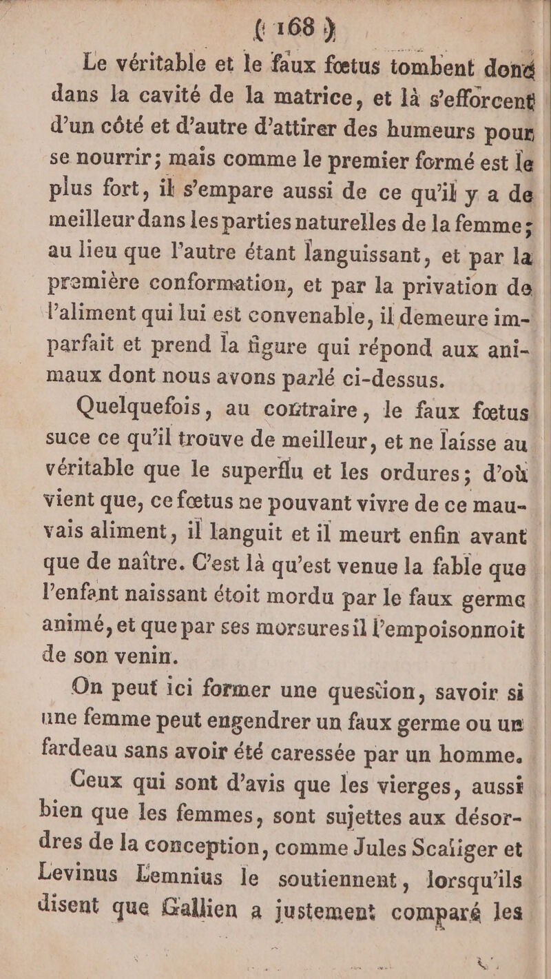 Le véritable et le faux fœtus tombent doné dans la cavité de la matrice, et là s'efforcent d’un côté et d'autre d’attirer des humeurs pour se nourrir; mais comme le premier formé est le plus fort, il s'empare aussi de ce qu'il y a de meilleur dans les parties naturelles de la femme; au lieu que l’autre étant languissant, et par la première conformation, et par la privation de l’aliment qui lui est convenable, il demeure im- parfait et prend la figure qui répond aux ani- maux dont nous avons parlé ci-dessus. Quelquefois, au contraire, le faux fœtus suce ce qu'il trouve de meilleur, et ne laisse au véritable que le superflu et les ordures; d’où vient que, ce fœtus ne pouvant vivre de ce mau- vais aliment, il languit et il meurt enfin avant que de naître. C'est là qu’est venue la fable que l'enfant naissant étoit mordu par le faux germe animé, et que par ses morsuresil l’empoisonnoit de son venin. On peut ici former une question, savoir si une femme peut engendrer un faux germe ou ur fardeau sans avoir été caressée par un homme. Ceux qui sont d'avis que les vierges, aussi bien que les femmes, sont sujettes aux désor- dres de la conception, comme Jules Scaiiger et Levinus Lemnius le soutiennent, lorsqu'ils disent que Gallien a justement comparé les &amp; 3