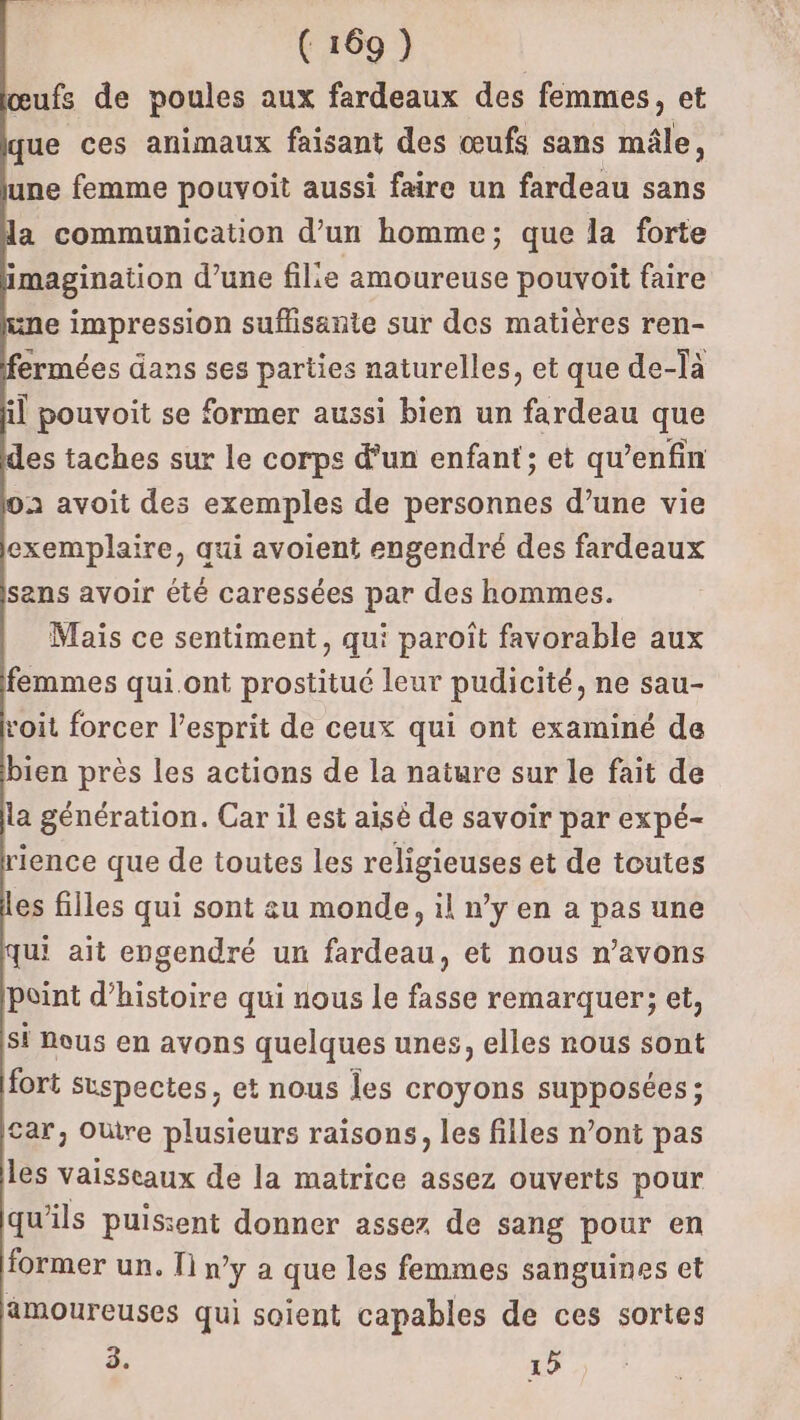 œufs de poules aux fardeaux des femmes, et que ces animaux faisant des œufs sans mâle, une femme pouvoit aussi faire un fardeau sans la communication d’un homme; que la forte imagination d’une fille amoureuse pouvoîit faire e impression suflisante sur des matières ren- ermées dans ses parties naturelles, et que de-là il pouvoit se former aussi bien un fardeau que des taches sur le corps d’un enfant; et qu’enfin à avoit des exemples de personnes d’une vie exemplaire, qui avoient engendré des fardeaux sans avoir été caressées par des hommes. Mais ce sentiment, qui paroiït favorable aux femmes qui.ont prostitué leur pudicité, ne sau- voit forcer l'esprit de ceux qui ont examiné de bien près les actions de la nature sur le fait de la génération. Car il est aisé de savoir par expé- ience que de toutes les religieuses et de toutes es filles qui sont eu monde, il n’y en a pas une qui ait engendré un fardeau, et nous n’avons point d'histoire qui nous le fasse remarquer; et, Si Nous en avons quelques unes, elles nous sont fort suspectes, et nous les croyons supposées ; car, Oùtre plusieurs raisons, les filles n’ont pas les vaisseaux de la matrice assez ouverts pour qu'ils puissent donner assez de sang pour en former un. 1] n’y a que les femmes sanguines et amoureuses qui soient capables de ces sortes 3. 15