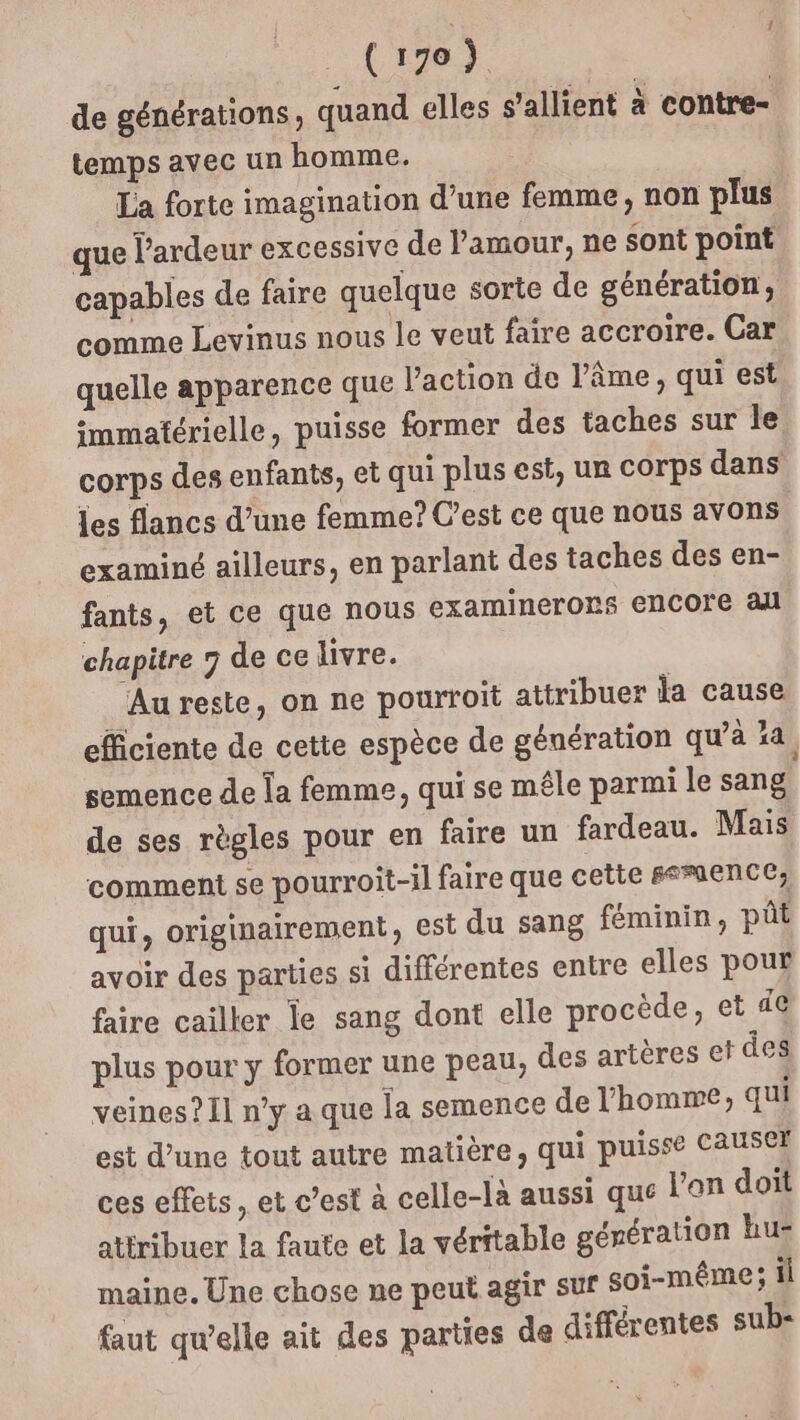 Ci70) | de générations, quand elles s'allient à contre- temps avec un homme. La forte imagination d’une femme, non plus que l’ardeur excessive de l'amour, ne sont point capables de faire quelque sorte de génération, comme Levinus nous le veut faire accroire. Car quelle apparence que l’action de l'âme, qui est immatérielle, puisse former des taches sur le corps des enfants, et qui plus est, ur Corps dans jes flancs d’une femme? C’est ce que nous avons examiné ailleurs, en parlant des taches des en- fants, et ce que nous examinerors encore all chapitre 7 de ce livre. Au reste, on ne pourroit attribuer la cause efficiente de cette espèce de génération qu’à ia, semence de la femme, qui se mêle parmi le sang de ses règles pour en faire un fardeau. Mais comment se pourroit-il faire que cette #smence, qui, originairement, est du sang féminin, pût avoir des parties si différentes entre elles pour faire cailler le sang dont elle procède, et 4€ plus pour y former une peau, des artères et des veines? Il n’y a que la semence de l’homme; qui est d’une tout autre matière, qui puisse CAUSCE ces effets, et c’est à celle-là aussi que lan doit atiribuer la faute et la véritable génération hur maine. Une chose ne peut agir suf soi-même; il faut qu'elle ait des parties de différentes sub-