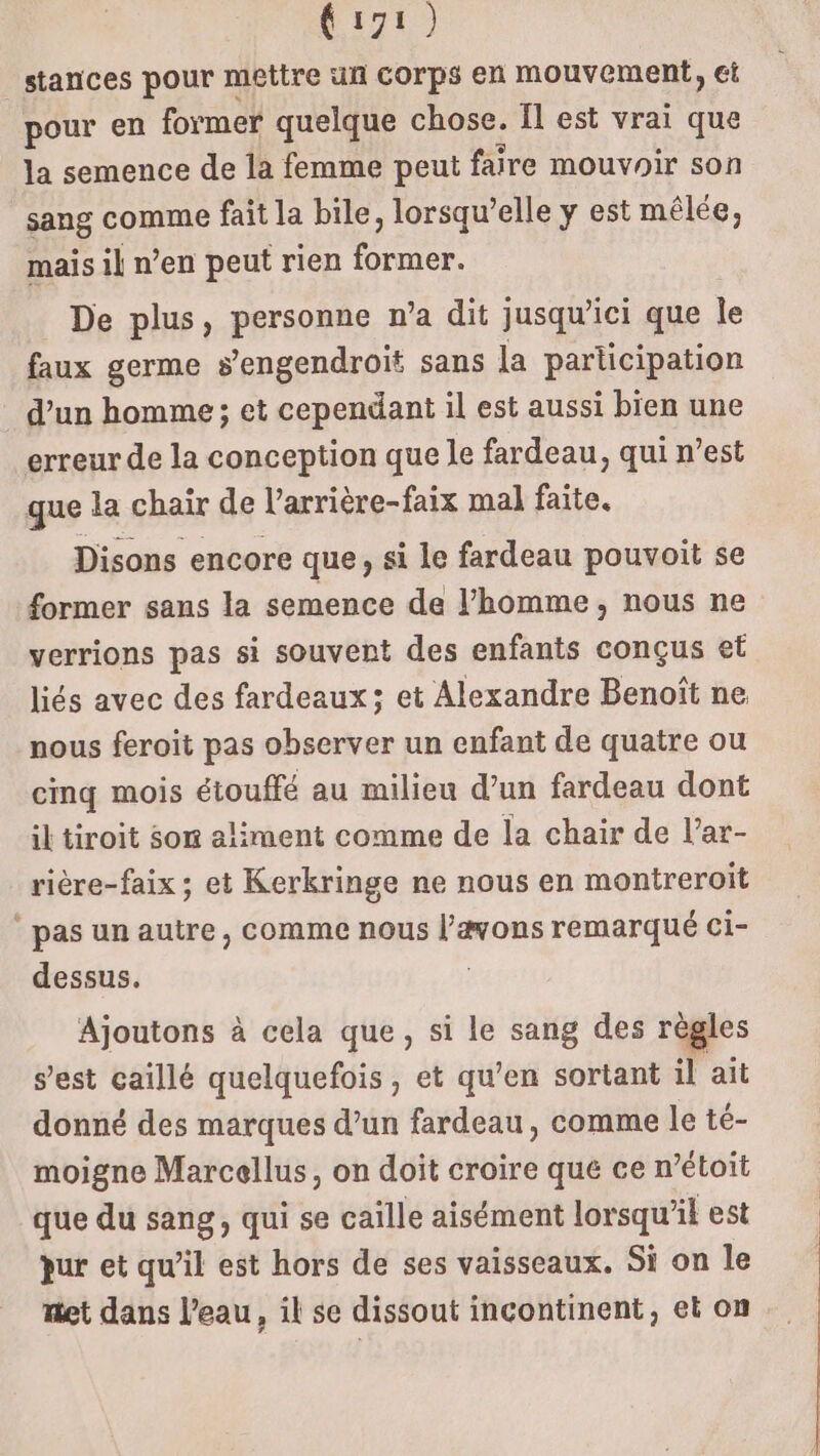 stances pour mettre uñ corps en mouvement, ci pour en former quelque chose. Il est vrai que la semence de la femme peut faire mouvoir son sang comme fait la bile, lorsqu'elle y est mêlée, mais il n’en peut rien former. De plus, personne n’a dit jusqu'ici que le faux germe sengendroit sans la participation d’un homme ; et cependant il est aussi bien une erreur de la conception que le fardeau, qui n’est que la chair de l’arrière-faix mal faite. Disons encore que, si le fardeau pouvoit se former sans la semence de l’homme, nous ne verrions pas si souvent des enfants conçus et liés avec des fardeaux; et Alexandre Benoît ne nous feroit pas observer un enfant de quatre ou cinq mois étouffé au milieu d’un fardeau dont il tiroit som aliment comme de la chair de l’ar- rière-faix ; et Kerkringe ne nous en montreroit pas un autre , comme nous dis remarqué ci- dessus. Ajoutons à cela que, si le sang des règles s’est caillé quelquefois, et qu’en sortant il ait donné des marques d’un fardeau, comme le té- moigne Marcellus, on doit croire que ce n’étoit que du sang, qui se caïlle aisément lorsqu'il est pur et qu’il est hors de ses vaisseaux, Si on le met dans l’eau, il se dissout incontinent, et on