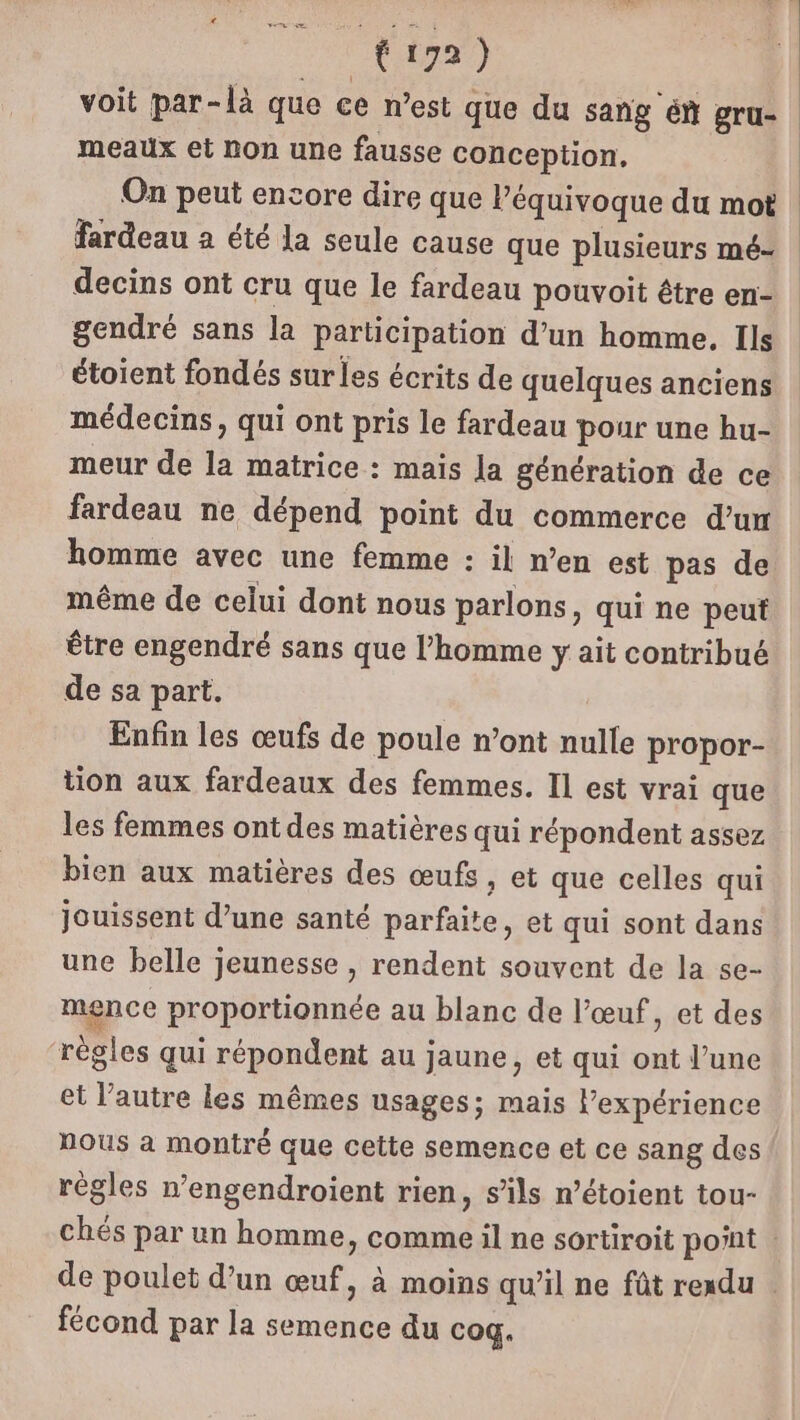 RER) voit par-là que ce n’est que du sang én gru- meaux et non une fausse conception, On peut encore dire que l’équivoque du mot | fardeau a été la seule cause que plusieurs mé- decins ont cru que le fardeau pouvoit être en- gendré sans la participation d’un homme, Ils étoient fondés surles écrits de quelques anciens médecins, qui ont pris le fardeau pour une hu- meur de la matrice : mais la génération de ce fardeau ne dépend point du commerce d’un homme avec une femme : il n’en est pas de même de celui dont nous parlons, qui ne peut être engendré sans que l’homme y ait contribué de sa part. Enfin les œufs de poule n’ont nulle propor- tion aux fardeaux des femmes. Il est vrai que les femmes ont des matières qui répondent assez bien aux matières des œufs, et que celles qui jouissent d’une santé parfaite, et qui sont dans une belle jeunesse , rendent souvent de la se- mence proportionnée au blanc de l’œuf, et des ‘rêgles qui répondent au jaune, et qui ont l’une et l’autre les mêmes usages; mais lexpérience nous a montré que cette semence et ce sang des régles n’engendroient rien, s’ils n’étoient tou- chés par un homme, comme il ne sortiroit point : de poulet d’un œuf, à moins qu'il ne fût rexdu | fécond par la semence du coq.