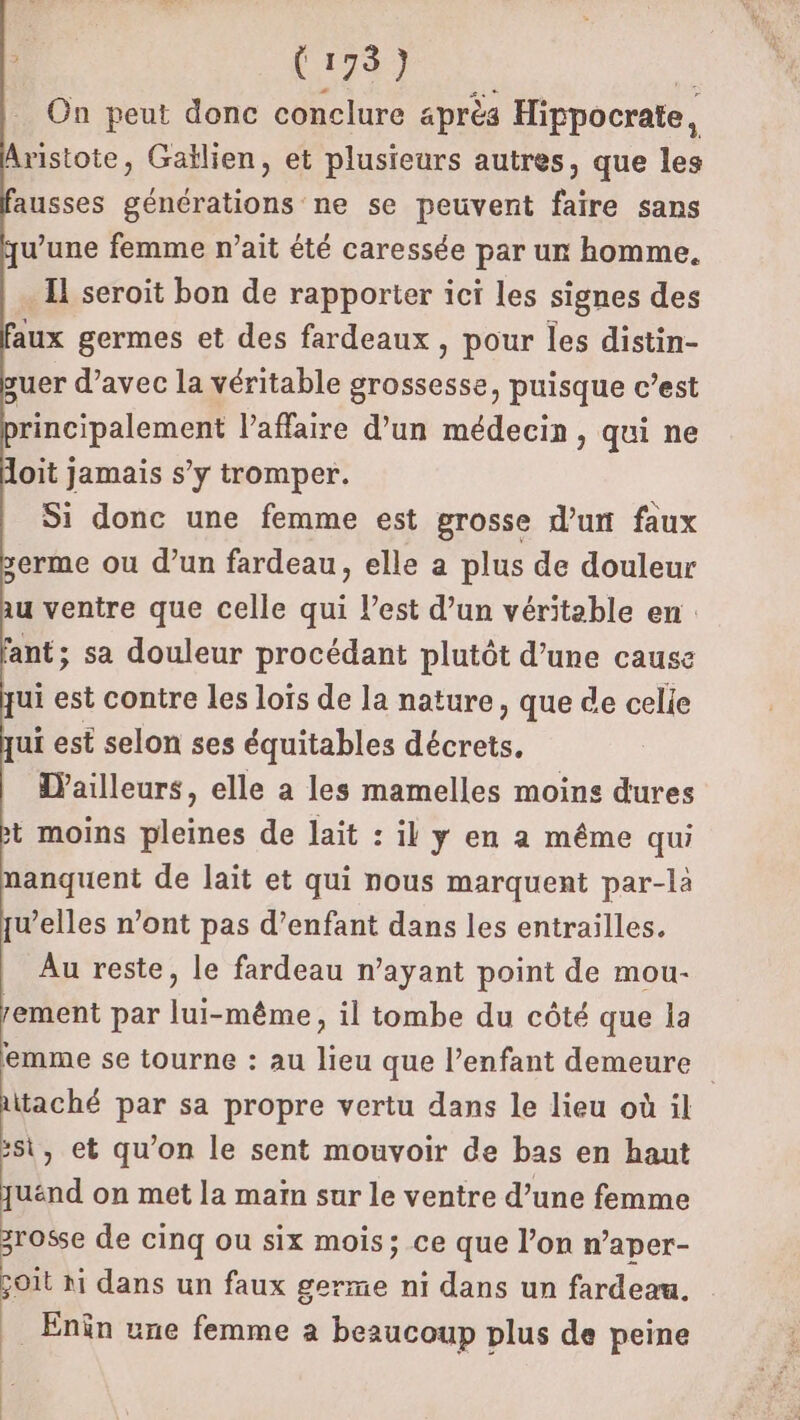 Le Ho DE F On peut donc conclure après Hippocrate, Aristote, Gaïlien, et plusieurs autres, que les ausses générations ne se peuvent faire sans u’une femme n’ait été caressée par un homme. Il seroit bon de rapporter ici les signes des aux germes et des fardeaux, pour les distin- guer d'avec la véritable grossesse, puisque c’est rincipalement l'affaire d’un médecin, qui ne doit jamais s’y tromper. Si donc une femme est grosse d’un faux serme ou d’un fardeau, elle a plus de douleur au ventre que celle qui l’est d’un véritable en: ant; sa douleur procédant plutôt d’une cause qui est contre Les loïs de la nature, que de celie ui est selon ses équitables décrets. D’ailleurs, elle a les mamelles moins dures + moins pleines de lait : il y en à même qui nanquent de lait et qui nous marquent par-là w’elles n’ont pas d'enfant dans les entrailles. Au reste, le fardeau n'ayant point de mou- rement par lui-même, il tombe du côté que la emme se tourne : au lieu que l’enfant demeure aitaché par sa propre vertu dans le lieu où il :si, et qu’on le sent mouvoir de bas en haut juénd on met la maïn sur le ventre d’une femme zro$se de cinq ou six mois; ce que l’on n’aper- joit hi dans un faux germe ni dans un fardeau. __ Enëîn une femme a beaucoup plus de peine