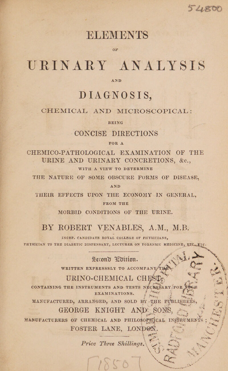 &gt; 24800 ELEMENTS VRINARY ANALYSES DIAGNOSIS, CHEMICAL AND MICROSCOPICAL: BEING CONCISE DIRECTIONS FOR A URINE AND URINARY CONCRETIONS, &amp;c., WITH A VIEW TO DETERMINE THE NATURE OF SOME OBSCURE FORMS OF DISEASE, AND THEIR EFFECTS UPON THE ECONOMY IN GENERAL, FROM THE MORBID CONDITIONS OF THE URINE. BY ROBERT VENABLES, A.M., M.B. INCEP. CANDIDATE ROYAL COLLEGE OF PHYSICIANS, FHYSICIAN TO THE DIABETIC DISPENSARY, LECTURER ON FORENSIC MEDICINE, as Boor: , += Second EVition. vos Pap wh £ haame &amp; % WRITTEN EXPRESSSLY TO ACCOMPANY/13h yy eg PS Ce ere URINO-CHEMICAL CH PSE: ” es sh \ aes ass CONTAINING THE INSTRUMENTS AND TESTS NECESSuRy / FOR feeen ees EXAMINATIONS. ; bet a ees Leafs? mare § MANUFACTURED, ARRANGED, AND SOLD BY THE epoca, ian j GEORGE KNIGHT AND: SONS, FOSTER LANE, LONDEN. c : 4 eet Z ~ &lt;&gt;) ha rs 4 see og $ ‘yes AN pein ~ 7 i % ‘ 2 Price Three Shillings.\ \ Ve eee _ ey Nol ee XX hem Oe j } OS ay 2 &gt;