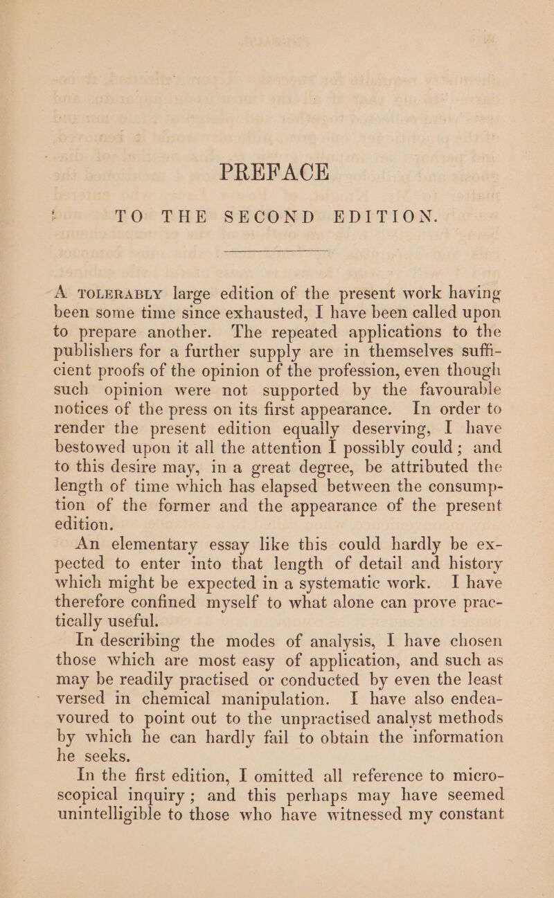 PREFACE TOr THE SECOND? EDTTION. A TOLERABLY large edition of the present work having been some time since exhausted, I have been called upon to prepare another. The repeated applications to the publishers for a further supply are in themselves suff- cient proofs of the opinion of the profession, even though such opinion were not supported by the favourable notices of the press on its first appearance. In order to render the present edition equally deserving, I have bestowed upon it all the attention I possibly could; and to this desire may, in a great degree, be attributed the length of time which has elapsed between the consump- tion of the former and the appearance of the present edition. An elementary essay like this could hardly be ex- pected to enter into that length of detail and history which might be expected in a systematic work. I have therefore confined myself to what alone can prove prac- tically useful. In describing the modes of analysis, I have chosen those which are most easy of application, and such as may be readily practised or conducted by even the least versed in chemical manipulation. I have also endea- voured to point out to the unpractised analyst methods by which he can hardly fail to obtain the information he seeks. In the first edition, I omitted all reference to micro- scopical inquiry; and this perhaps may have seemed unintelligible to those who have witnessed my constant