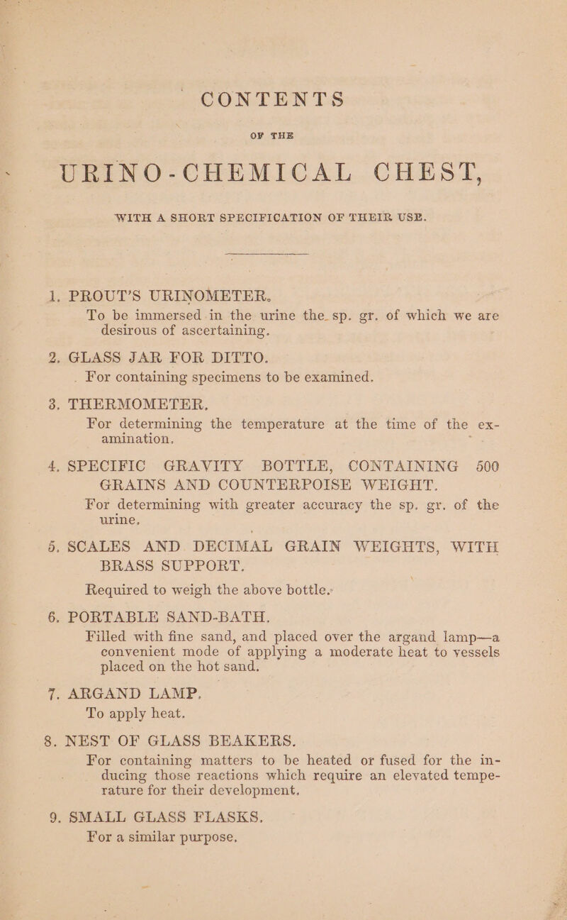 Or CONTENTS OF THE URINO-CHEMICAL CHEST, WITH A SHORT SPECIFICATION OF THEIR USE. To be immersed in the urine the sp. gr. of which we are desirous of ascertaining. . For containing specimens to be examined. For determining the temperature at the time of the ex- amination, GRAINS AND COUNTERPOISE WEIGHT. For determining with greater accuracy the sp. gr. of the urine, BRASS SUPPORT. Required to weigh the above bottle.: Filled with fine sand, and placed over the argand lamp—a convenient mode of applying a moderate heat to vessels placed on the hot sand. To apply heat. For containing matters to be heated or fused for the in- ducing those reactions which require an elevated tempe- rature for their development, SMALL GLASS FLASKS, For a similar purpose,