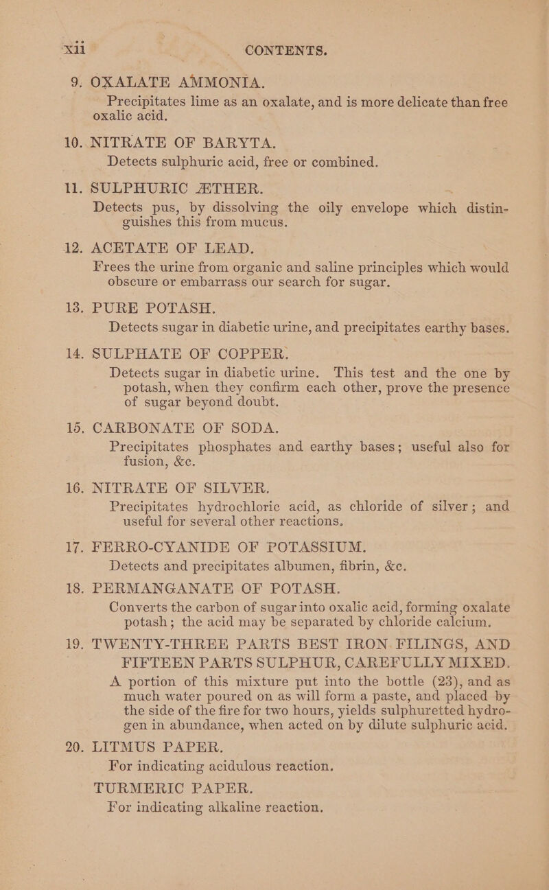 xi 9: 10. ll. 12. 13. 14. 16. 16. ee 18. 19. 20. CONTENTS. OXALATE AMMONIA. Precipitates lime as an oxalate, and is more delicate than free oxalic acid. NITRATE OF BARYTA. Detects sulphuric acid, free or combined. SULPHURIC ATHER. Detects pus, by dissolving the oily envelope which distin- guishes this from mucus. ACETATE OF LEAD. Frees the urine from organic and saline principles which would obscure or embarrass our search for sugar. PURE POTASH. Detects sugar in diabetic urine, and precipitates earthy bases. SULPHATE OF COPPER. Detects sugar in diabetic urine. This test and the one by potash, when they confirm each other, prove the presence of sugar beyond doubt. CARBONATE OF SODA. Precipitates phosphates and earthy bases; useful also for fusion, &amp;c. NITRATE OF SILVER. Precipitates hydrochloric acid, as chloride of silver; and useful for several other reactions. FERRO-CYANIDE OF POTASSIUM. Detects and precipitates albumen, fibrin, &amp;c. PERMANGANATE OF POTASH. Converts the carbon of sugar into oxalic acid, forming oxalate potash; the acid may be separated by chloride calcium. TWENTY-THREE PARTS BEST IRON. FILINGS, AND FIFTEEN PARTS SULPHUR, CAREFULLY MIXED. A portion of this mixture put into the bottle (23), and as much water poured on as will form a paste, and placed by the side of the fire for two hours, yields sulphuretted hydro- gen in abundance, when acted on by dilute sulphuric acid. LITMUS PAPER. For indicating acidulous reaction. TURMERIC PAPER. For indicating alkaline reaction.