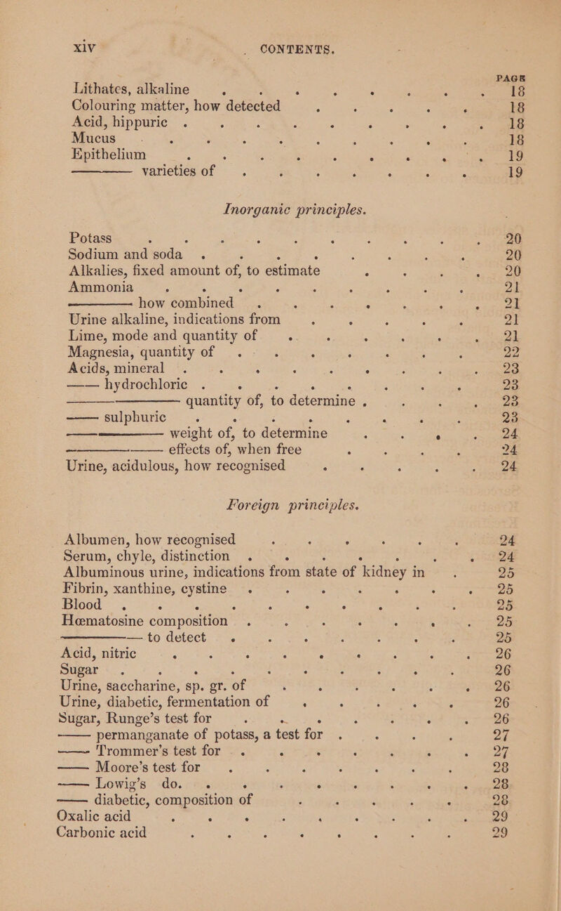 Lithates, alkaline : ; ‘ . Colouring matter, how detected ; ; ; : Acid, hippuric : j : ‘ 2 : , : Mucus ee. 6 : ; : d ; : . Epithelium ; 5 ‘ : : . : varieties ve ; ; : ; : : Inorganic principles. Potass : Sodium and soda : ‘ A Alkahes, fixed amount of, to estimate : Ammonia , how combined : . : = . : Urine alkaline, indications from : ‘ ; ‘ Lime, mode and quantity of : : : * : Magnesia, quantity of . ‘ A : : ; Acids, mineral . : : ; : : —— hydrochloric . : quantity of, to determine : sulphuric ; oo weight oe to determine 5 : ° ee effects of, when free : Urine, acidulous, how recognised : : 5 Foreign principles. Albumen, how recognised : : : Serum, chyle, distinction . : ° ‘ Albuminous urine, indications from state of kidney i in Fibrin, xanthine, cystine . : ; : ‘ Blood . : : : : ° 5 3 Hematosine composition . ; : ; : : —todetect . : : . : ; Acid, nitric ; : : : 4 ; Sugar ‘ 5 : ; : Urine, saccharine, sp. er. of : A Urine, diabetic, fermentation of . Sugar, Runge’s test for : is : : : permanganate of potass, a test for : 5 Trommer’s test for . . A 5 i ; : — Moore’s test for : Lowig’s do . : : ° diabetic, composition of Oxalic acid : : . : ‘ : Carbonic acid ; . 3 &lt; F