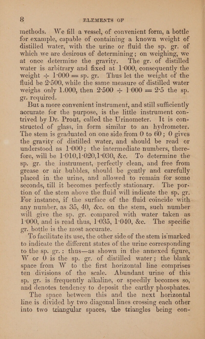 methods. We fill a vessel, of convenient form, a bottle for example, capable of containing a known weight of distilled water, with the urine or fluid the sp. gr. of which we are desirous of determining; on weighing, we at once determine the gravity. The gr. of distilled water is arbitrary and fixed at 1-000, consequently the weight + 1-000 = sp. gr. Thus let the weight of the fluid be 2:500, while the same measure of distilled water weighs only 1.000, then 2500 + 1000 = 2°5 the sp. gr. required. But a more convenient instrument, and still sufficiently accurate for the purpose, is the little instrument con- trived by Dr. Prout, called the Urinometer. It is con- structed of glass, in form similar to an hydrometer. The stem is graduated on one side from 0 to 60; O gives the gravity of distilled water, and should be read or understood as 1-000; the intermediate numbers, there- fore, will be 1:010,1:020,1:030, &amp;c. To determine the sp. gr. the instrument, perfectly clean, and free from grease or air bubbles, should be gently and carefully placed in the urine, and allowed to remain for some seconds, till it becomes perfectly stationary. The por- tion of the stem above the fluid will indicate the sp. gr. For instanee, if the surface of the fluid coincide with. any number, as 35, 40, &amp;c. on the stem, such number wil give the sp. gr. compared with water taken as 1-000, and is read thus, 1-035, 1:040, &amp;c. The specific gr. bottle is the most accurate. To facilitate its use, the other side of the stem is marked to indicate the different states of the urine corresponding to the sp. gr.: thus—as shown in the annexed figure, W or O is the sp. gr. of distilled water; the blank space from W to the first horizontal line comprises ten divisions of the scale. Abundant urine of this sp. gr. is frequently alkaline, or speedily becomes so, and denotes tendency to deposit the earthy phosphates. The space between this and the next horizontal line is divided by two diagonal lines crossing each other into two triangular spaces, the triangles being con-